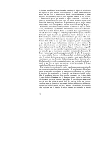al disfrutar ese objeto o hecho deseados constituye el objeto de satisfacción 
del impulso de gozo, lo cual hace desaparecer el estado displacentero del 
deseo. Por otro lado, la intensidad del deseo, y consecuentemente el grado 
del poder movilizador del imp. de gozo, dependen también de tres factores: 
1- intensidad del placer que promete el objeto o situación. 2- duración. 3- 
grado de probabilidades de tener lugar ese placer. Mientras mayor sea la 
intensidad, duración y probabilidad de presentarse el placer, mayor será la 
intensidad del deseo y más poderosa la fuerza motivadora del imp. de gozo. 
Si reunimos esto último con lo que vimos en relación al imp. de conser-vación, 
102 
encontramos los elementos fundamentales que hacen al funciona-miento 
de la ley de la decisión. Como se recordará, dicha ley consiste en que 
“en toda decisión se opta por la conducta que promete más placer y/o menos 
displacer”. Según decíamos, ese quantum de placer o displacer es el pro-ducto 
sintético del análisis de aquellos tres factores, que son de orden cuan-titativo. 
También observábamos que el mecanismo por el cual se obtiene la 
decisión final estriba en una lucha entre las opciones, donde vence siempre 
la que presenta la mejor oferta anímica. Entonces, al ser los impulsos de 
gozo y de conservación los que tienen a cargo la evaluación del grado de 
placer-displacer que ofrecen los diversos hechos o situaciones, surgiendo 
deseos y temores con una intensidad proporcional a ello, estos impulsos son, 
por tanto, los que al combinarse, sumando y promediando el conjunto de 
deseos y temores, proveen los principales materiales de la ley de la decisión. 
Las luchas entre las diversas posibilidades a elegir son, básicamente, luchas 
entre el conjunto de temores y deseos en relación a cada opción. También, 
esos impulsos son los elementos fundamentales que hacen funcionar la ley 
del efecto, es decir, son los principales impulsos que sostienen la tendencia a 
repetir lo que llevó al placer (de gozo) y a evitar la repetición de lo que 
concluyó en el displacer (de conservación). 
Una característica común de los cuatro impulsos que estamos analizando 
(de conservación, de alivio, de continuación y de gozo) es que, al igual que 
los de recuperación y mediador, se superponen regularmente con los fines 
de los otros. Así por ejemplo, en el caso del imp. de gozo, si está la posibi-lidad 
de un sabroso alimento, dicho impulso responderá con el deseo hacia 
él, mezclándose el hambre con el deseo de comer. Inclusive puede estar 
prácticamente ausente el hambre y la conducta de ingestión estar a cargo del 
imp. de gozo. Lo mismo se puede decir del imp. de alivio, por ejemplo, 
cuando se suma al alimenticio procurando el alivio del displacer del hambre. 
Incluso aquí también puede no haber apetito, y la conducta de ingestión 
estar motivada por el impulso de alivio, cuando, por ejemplo, se intenta 
 