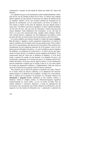 contrarrestar o atenuar un mal estado de ánimo por medio del placer del 
alimento. 
Los impulsos de gozo y de continuación actúan fundamentalmente valién-dose 
103 
de las vías de entrada al placer de los otros. La función que cumplen 
dichos impulsos es la de reforzar el interés por los objetos de satisfacción de 
los impulsos “dueños” de las vías al placer (además de encargarse de los 
placeres de orientación). Los de conservación y de alivio, en cambio, no 
sólo suman su interés al del resto de impulsos, sino que además tienen a 
cargo otras “vías libres” que llevan al displacer. Es decir, además del displa-cer 
del resto de necs., hay una serie de situaciones o hechos que provocan 
intenso displacer. Tales displaceres sólo constituyen la nec. del imp. de 
alivio y lo que el de conservación teme, ejemplo: dolor somático, frustra-ción, 
rechazo afectivo, vergüenza, etc. Esos displaceres son estados a evitar 
por parte del imp. de conservación y de los que procura salir el de alivio. 
Los cuatro impulsos que estamos tratando se ocupan del aspecto cuantita-tivo 
del placer y displacer, siendo sumamente inespecíficos en relación al 
aspecto cualitativo de los objetos sobre los que pueden actuar. Ello se debe a 
que son los representantes más directos de la ley general. Para explicar esto, 
recordaremos las dos tendencias parciales de la ley general. Una es la ten-dencia 
parcial afirmadora del placer, y la otra la tendencia parcial negadora 
del displacer. Los impulsos de conservación y de alivio son los que repre-sentan 
en forma directa a la tendencia parcial negadora del displacer. El de 
conservación trata de evitar que se produzca el displacer, y el de alivio 
tiende a ponerle fin cuando ya está presente. Los impulsos de gozo y de 
continuación representan en la forma más pura a la tendencia parcial afir-madora 
del placer. El de gozo trata de lograr el placer, y el de continuación 
procura mantenerlo o impedir que se extinga. Como se ve, los cuatro impul-sos 
tienen una disposición simétrica y complementaria. Cada uno toma un 
sector de la lucha de la ley general contra las fuerzas contrarias. 
Esta situación, por la cual la ley general se encuentra con cuatro “frentes” 
en su lucha contra las fuerzas contrarias, es la adaptación del funciona-miento 
psíquico a la dialéctica de la realidad, a la lógica de su movimiento. 
Ello se explica por lo siguiente. En principio, los conceptos objetivos de 
afirmación y negación pueden entenderse en dos sentidos: estático, o 
dinámico. Desde el enfoque estático, la afirmación-negación significan 
respectivamente ser, existir, haber - no ser, no existir, no haber. Pero en 
sentido dinámico o funcional, dialéctico, a modo de reproducción del 
movimiento real, encontramos dos formas objetivas de afirmación y dos de 
negación. Los dos modos de afirmación son: 1- generación o aparición de 
 