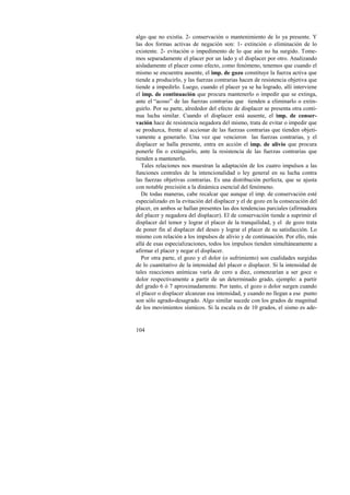 algo que no existía. 2- conservación o mantenimiento de lo ya presente. Y 
las dos formas activas de negación son: 1- extinción o eliminación de lo 
existente. 2- evitación o impedimento de lo que aún no ha surgido. Tome-mos 
104 
separadamente el placer por un lado y el displacer por otro. Analizando 
aisladamente el placer como efecto, como fenómeno, tenemos que cuando el 
mismo se encuentra ausente, el imp. de gozo constituye la fuerza activa que 
tiende a producirlo, y las fuerzas contrarias hacen de resistencia objetiva que 
tiende a impedirlo. Luego, cuando el placer ya se ha logrado, allí interviene 
el imp. de continuación que procura mantenerlo o impedir que se extinga, 
ante el “acoso” de las fuerzas contrarias que tienden a eliminarlo o extin-guirlo. 
Por su parte, alrededor del efecto de displacer se presenta otra conti-nua 
lucha similar. Cuando el displacer está ausente, el imp. de conser-vación 
hace de resistencia negadora del mismo, trata de evitar o impedir que 
se produzca, frente al accionar de las fuerzas contrarias que tienden objeti-vamente 
a generarlo. Una vez que vencieron las fuerzas contrarias, y el 
displacer se halla presente, entra en acción el imp. de alivio que procura 
ponerle fin o extinguirlo, ante la resistencia de las fuerzas contrarias que 
tienden a mantenerlo. 
Tales relaciones nos muestran la adaptación de los cuatro impulsos a las 
funciones centrales de la intencionalidad o ley general en su lucha contra 
las fuerzas objetivas contrarias. Es una distribución perfecta, que se ajusta 
con notable precisión a la dinámica esencial del fenómeno. 
De todas maneras, cabe recalcar que aunque el imp. de conservación esté 
especializado en la evitación del displacer y el de gozo en la consecución del 
placer, en ambos se hallan presentes las dos tendencias parciales (afirmadora 
del placer y negadora del displacer). El de conservación tiende a suprimir el 
displacer del temor y lograr el placer de la tranquilidad, y el de gozo trata 
de poner fin al displacer del deseo y lograr el placer de su satisfacción. Lo 
mismo con relación a los impulsos de alivio y de continuación. Por ello, más 
allá de esas especializaciones, todos los impulsos tienden simultáneamente a 
afirmar el placer y negar el displacer. 
Por otra parte, el gozo y el dolor (o sufrimiento) son cualidades surgidas 
de lo cuantitativo de la intensidad del placer o displacer. Si la intensidad de 
tales reacciones anímicas varía de cero a diez, comenzarían a ser goce o 
dolor respectivamente a partir de un determinado grado, ejemplo: a partir 
del grado 6 ó 7 aproximadamente. Por tanto, el gozo o dolor surgen cuando 
el placer o displacer alcanzan esa intensidad, y cuando no llegan a ese punto 
son sólo agrado-desagrado. Algo similar sucede con los grados de magnitud 
de los movimientos sísmicos. Si la escala es de 10 grados, el sismo es ade- 
 