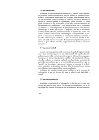 20- Imp. de descanso 
Su función no requiere mayores comentarios, y consiste, como sabemos, 
en permitir el restablecimiento de las energías. Veamos su naturaleza mixta. 
Como la actividad es lo normal en el día, el tiempo transcurrido sin descan-sar 
106 
va provocando cambios fisiológicos continuos que hacen aparecer el 
estado de cansancio general o “agotamiento” (parte creciente). El sueño 
puede incluirse en el imp. de descanso, en esta parte creciente. Hablamos del 
estado anímico de “sentir sueño”, y del placer de ceder ante él al momento 
de dormirse. La situación posterior de permanecer dormido varias horas se 
mantiene por sí misma. Si el sujeto se despierta y aún no es el momento 
fisiológicamente adecuado, sentirá nuevamente el displacer del sueño. Sólo 
cuando las horas dormidas sean suficientes para los requerimientos fisioló-gicos, 
el nuevo acto de despertarse no será seguido por la nec. del sueño, y 
no habrá obstáculos para levantarse. La parte no creciente del imp. de des-canso 
está dada en que si se acaba de descansar completamente, pero se 
realiza un gran esfuerzo muscular, se producirá nuevamente el cansancio 
específico. 
21- Imp. de curiosidad 
La parte creciente significa que la ausencia prolongada de algún contenido 
nuevo hace movilizar de por sí la nec. indiferenciada del impulso. La utili-dad 
de esta propiedad creciente consiste en que la información recogida por 
la sola nec. de enterarse de alguna novedad hará más abundante la informa-ción. 
La condición no creciente implica la movilización del sentimiento de 
curiosidad ante un hecho que no es comprendido en su naturaleza o que no 
“encaja” con los antiguos esquemas, o bien ante la presencia de un fenó-meno 
misterioso, sorprendente, increíble. Ello despertará la más intensa 
curiosidad, con independencia de la anterior satisfacción. 
La función del impulso, tomado en su totalidad, es la de proveerse de 
información, lo que es siempre útil para la sobrevivencia individual y 
grupal. 
22- Imp. de comunicación 
Su utilidad es la difusión de la información. Es algo útil para el grupo que 
lo que sabe uno lo sepan todos. Este impulso se complementa con el de 
curiosidad. Es bilateral el interés en que se produzca el acto de la transmi- 
 