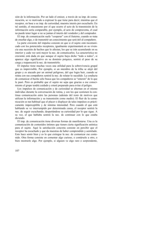 sión de la información. Por un lado el emisor, a través de su imp. de comu-nicación, 
107 
se ve motivado a expresar lo que tiene para decir; mientras que el 
receptor, en base a su imp. de curiosidad, muestra interés por escucharlo. En 
tal sentido, el mecanismo por el que ocurre el acto de la transmisión de la 
información sería comparable, por ejemplo, al acto de compraventa, el cual 
no puede tener lugar si no se juntan el interés del vendedor y del comprador. 
El imp. de comunicación suele “cooperar” con el fraterno, cuando se trata 
de enseñar algo, o de transmitir un conocimiento que será útil al compañero. 
La parte creciente del impulso consiste en que si el sujeto está incomuni-cado 
con los potenciales receptores, igualmente experimentará en su viven-cia 
una sucesión de hechos que lo afectan, los que se irán acumulando en su 
interior y cada vez será mayor la nec. de comunicarlos. La característica no 
creciente está dada en que aunque el sujeto haya dicho “todo a todos”, si 
aparece algo significativo en su dominio psíquico, sentirá el peso de su 
carga y reaparecerá la nec. de transmitirlo. 
El impulso tiene muchas veces una utilidad para la sobrevivencia grupal 
que es imprevisible. Por ejemplo, si un miembro de la tribu se alejó del 
grupo y es atacado por un animal peligroso, del que logra huir, cuando se 
reúna con sus compañeros sentirá la nec. de relatar lo sucedido. La conducta 
de comunicar el hecho sólo busca que los compañeros se “enteren” de lo que 
le pasó. Pero es probable que el sujeto no sepa que gracias a ese conoci-miento 
el grupo tendrá cuidado y estará preparado para evitar el peligro. 
Los impulsos de comunicación y de curiosidad se alternan en el mismo 
individuo durante la conversación de rutina, y son los que sostienen la con-tinua 
comunicación entre las personas (además del resto de motivos que 
utilizan la información y su transmisión como medio). El fluir de la comu-nicación 
es tan habitual que el placer o displacer de tales impulsos es prácti-camente 
imperceptible y de mínima intensidad. Pero cuando el que está 
hablando se ve interrumpido por determinada causa, el receptor sentirá la 
nec. de seguir escuchando, despertándose su curiosidad por lo que sigue. A 
su vez, el que hablaba sentirá la nec. de continuar con lo que estaba 
diciendo. 
El imp. de comunicación tiene diversas formas de manifestarse. Una es la 
comunicación de contenidos íntimos que tienen cierta significación anímica 
para el sujeto. Aquí la satisfacción concreta consiste en percibir que el 
receptor ha escuchado y que da muestras de haber comprendido y asimilado. 
Esto hace sentir bien y es lo que extingue la nec. de comunicar ese conte-nido. 
Otra forma consiste en comentar algo curioso, o contárselo a otro, o 
bien mostrarle algo. Por ejemplo, si alguien ve algo raro o sorprendente, 
 