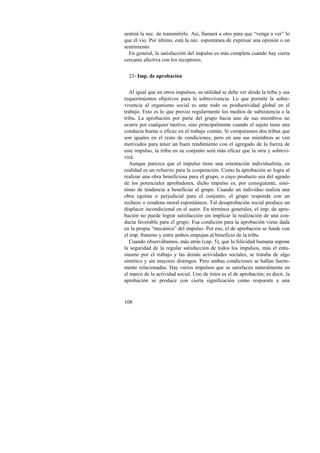 sentirá la nec. de transmitirlo. Así, llamará a otro para que “venga a ver” lo 
que él vio. Por último, está la nec. espontánea de expresar una opinión o un 
sentimiento. 
En general, la satisfacción del impulso es más completa cuando hay cierta 
cercanía afectiva con los receptores. 
23- Imp. de aprobación 
Al igual que en otros impulsos, su utilidad se debe ver desde la tribu y sus 
requerimientos objetivos para la sobrevivencia. Lo que permite la sobre-vivencia 
108 
al organismo social es ante todo su productividad global en el 
trabajo. Esto es lo que provee regularmente los medios de subsistencia a la 
tribu. La aprobación por parte del grupo hacia uno de sus miembros no 
ocurre por cualquier motivo, sino principalmente cuando el sujeto tiene una 
conducta buena o eficaz en el trabajo común. Si comparamos dos tribus que 
son iguales en el resto de condiciones, pero en una sus miembros se ven 
motivados para tener un buen rendimiento con el agregado de la fuerza de 
este impulso, la tribu en su conjunto será más eficaz que la otra y sobrevi-virá. 
Aunque parezca que el impulso tiene una orientación individualista, en 
realidad es un refuerzo para la cooperación. Como la aprobación se logra al 
realizar una obra beneficiosa para el grupo, o cuyo producto sea del agrado 
de los potenciales aprobadores, dicho impulso es, por consiguiente, sinó-nimo 
de tendencia a beneficiar al grupo. Cuando un individuo realiza una 
obra egoísta o perjudicial para el conjunto, el grupo responde con un 
rechazo o condena moral espontáneos. Tal desaprobación social produce un 
displacer incondicional en el autor. En términos generales, el imp. de apro-bación 
no puede lograr satisfacción sin implicar la realización de una con-ducta 
favorable para el grupo. Esa condición para la aprobación viene dada 
en la propia “mecánica” del impulso. Por eso, el de aprobación se funde con 
el imp. fraterno y entre ambos empujan al beneficio de la tribu. 
Cuando observábamos, más atrás (cap. 5), que la felicidad humana supone 
la seguridad de la regular satisfacción de todos los impulsos, más el entu-siasmo 
por el trabajo y las demás actividades sociales, se trataba de algo 
sintético y sin mayores distingos. Pero ambas condiciones se hallan fuerte-mente 
relacionadas. Hay varios impulsos que se satisfacen naturalmente en 
el marco de la actividad social. Uno de éstos es el de aprobación; es decir, la 
aprobación se produce con cierta significación como respuesta a una 
 
