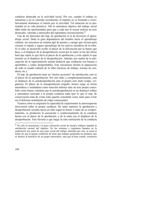 conducta destacada en la actividad social. Por eso, cuando el trabajo es 
monótono y no es valorado socialmente, el impulso se ve frustrado y corre-lativamente 
109 
disminuye el interés por la actividad. Tal situación no se pre-sentaba 
en la vida primitiva. Allí la naturaleza objetiva del trabajo social 
daba todas las oportunidades para que a cada uno le tocara realizar un acto 
destacado, valorado y merecedor del espontáneo reconocimiento.! 
Una de las funciones del imp. de aprobación es la de favorecer el apren-dizaje 
social. Dada la gran dependencia del hombre hacia el aprendizaje 
cultural, era necesario un sistema ágil de premio y castigo que sirviera para 
orientar el rápido y seguro aprendizaje de los nuevos miembros de la tribu. 
Si el niño en desarrollo recibe el placer de la felicitación por lo bueno que 
hace, y el displacer de la desaprobación social por lo malo, la ley del efecto 
hará que repita lo que llevó al placer de la aprobación y evite repetir lo que 
terminó en el displacer de la desaprobación. Además, por medio de la anti-cipación 
de la representación mental deducirá qué conductas son buenas o 
aprobables y cuáles desaprobables. Este mecanismo facilita la adquisición 
de todo el caudal cultural de la tribu (técnicas de trabajo, normas de con-ducta, 
etc.). 
El imp. de aprobación tiene un “núcleo accesorio” de satisfacción; esto es 
el placer de la autoaprobación. Por otro lado, y complementariamente, está 
el displacer de la autodesaprobación ante el propio acto malo (culpa, ver-güenza). 
El placer de la autoaprobación (orgullo, honor) surge en forma 
automática e instantánea como reacción anímica ante un acto propio conce-bido 
como bueno; mientras que la autodesaprobación es un displacer reflejo 
y automático asociado a la propia conducta mala (por lo que el imp. de 
conservación trata de evitar todo aquello concebido como malo para evitar 
así el doloroso sentimiento de culpa consecuente). 
Veamos cómo se originaría la capacidad de experimentar la autorrespuesta 
ética-moral sobre la propia conducta. De tanto repetirse la aprobación y 
desaprobación sociales hacia un niño según lo bueno o malo de su compor-tamiento, 
se produciría la asociación o condicionamiento de la conducta 
buena con el placer de la aprobación, y de la mala con el displacer de la 
desaprobación. Esto llevaría a que luego la sola realización de la conducta 
! No sólo la monotonía y la poca valoración social de muchos trabajos impiden la 
satisfacción normal del impulso. En los sistemas o regímenes basados en la 
explotación por parte de una clase social del trabajo realizado por otra, se suma el 
hecho de que la propia condición de tener que trabajar generando un producto que 
se destina al beneficio de un grupo minoritario, más que al bien común, constituye 
 