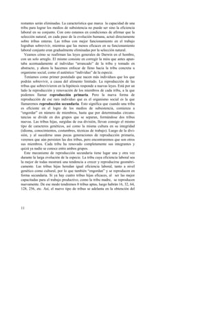 restantes serán eliminadas. La característica que marca la capacidad de una 
tribu para lograr los medios de subsistencia no puede ser sino la eficiencia 
laboral en su conjunto. Con esto estamos en condiciones de afirmar que la 
selección natural, en cada paso de la evolución humana, actuó directamente 
sobre tribus enteras. Las tribus con mejor funcionamiento en el trabajo 
lograban sobrevivir, mientras que las menos eficaces en su funcionamiento 
laboral conjunto eran gradualmente eliminadas por la selección natural. 
Veamos cómo se reafirman las leyes generales de Darwin en el hombre, 
con un solo arreglo. El mismo consiste en corregir la mira que antes apun-taba 
11 
acentuadamente al individuo “arrancado” de la tribu y tomado en 
abstracto, y ahora la hacemos enfocar de lleno hacia la tribu concreta u 
organismo social, como el auténtico “individuo” de la especie. 
Teníamos como primer postulado que nacen más individuos que los que 
podrán sobrevivir, a causa del alimento limitado. La reproducción de las 
tribus que sobrevivieron en la hipótesis responde a nuevas leyes. Está por un 
lado la reproducción y renovación de los miembros de cada tribu, a la que 
podemos llamar reproducción primaria. Pero la nueva forma de 
reproducción de ese raro individuo que es el organismo social es la que 
llamaremos reproducción secundaria. Esto significa que cuando una tribu 
es eficiente en el logro de los medios de subsistencia, comienza a 
“engordar” en número de miembros, hasta que por determinadas circuns-tancias 
se divide en dos grupos que se separan, formándose dos tribus 
nuevas. Las tribus hijas, surgidas de esa división, llevan consigo el mismo 
tipo de caracteres genéticos, así como la misma cultura en su integridad 
(idioma, conocimientos, costumbres, técnicas de trabajo). Luego de la divi-sión, 
y al sucederse unas pocas generaciones de reproducción primaria, 
veremos que aún persisten las dos tribus, pero encontraremos que son otros 
sus miembros. Cada tribu ha renovado completamente sus integrantes y 
quizá ya nadie se conoce entre ambos grupos. 
Este mecanismo de reproducción secundaria tiene lugar una y otra vez 
durante la larga evolución de la especie. La tribu cuya eficiencia laboral sea 
la mejor de todas mostrará una tendencia a crecer y reproducirse geométri-camente. 
Las tribus hijas heredan igual eficiencia laboral, tanto a nivel 
genético como cultural, por lo que también “engordan” y se reproducen en 
forma secundaria. Si ya hay cuatro tribus hijas eficaces, al ser las mejor 
capacitadas para el trabajo productivo, como la tribu madre, se reproducen 
nuevamente. De ese modo tendremos 8 tribus aptas, luego habrán 16, 32, 64, 
128, 256, etc. Así, el nuevo tipo de tribus se adelanta en la obtención del 
 