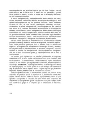 autodesaprobación, por la utilidad especial que ello tiene. Gracias a esto, el 
sujeto tenderá por sí solo a hacer lo bueno una vez aprendido, y evitará 
hacer lo malo. Lo bueno y lo malo, en origen, son lo favorable y desfavora-ble 
a la tribu respectivamente. 
Si bien la autoaprobación y autodesaprobación pueden adquirir una consi-derable 
111 
autonomía, continúa no obstante la dependencia con respecto a la 
aprobación-desaprobación de las personas valoradas. Tales respuestas 
sociales, o la “idea” de ellas, a su vez contribuyen a mantener y “recargar” 
la capacidad de sentir autoaprobación y autodesaprobación. Así como al 
imp. sexual no lo conforma mayormente la masturbación, al de aprobación 
tampoco lo conforma del todo la autoaprobación. Ambos hechos constituyen 
lo secundario o la satisfacción parcial del respectivo impulso. Esto debía ser 
así, porque la selección natural eliminaría tanto a las tribus cuyos miembros 
tuvieran “autosuficiencia sexual”, como a aquellas cuyos individuos fueran 
indiferentes con respecto a la respuesta social hacia la propia conducta. 
Hay dos formas generales de la aprobación. Una es la felicitación concreta 
por un acto bueno, y la otra las muestras de aceptación, valoración, aprecio, 
como forma global de aprobación hacia la persona toda. Lo mismo con 
respecto a la desaprobación: desaprobación concreta por un acto, y desapro-bación 
global hacia la persona en forma de desestima o desprecio. Todo eso 
se repite en relación a la autoaprobación y autodesaprobación: autoaproba-ción 
por un acto, o autoestima global; y autodesaprobación por un acto, o 
autodesestima. 
En realidad, por “aprobación” se entiende generalmente la respuesta 
espontánea hacia un acto, siendo tal vez inadecuado dicho concepto para 
hacer referencia a la estima estable o valoración hacia el sujeto. Pero ante la 
ausencia de otro término que englobe ambos contenidos, haremos extensivo 
el concepto aprobación a toda respuesta anímica o afectiva positiva hacia 
un sujeto (o grupo). Tal noción global es lo que “maneja” en definitiva el 
imp. de aprobación. Dicho impulso motiva a lograr el placer que produce la 
respuesta afectiva positiva hacia sí, cualquiera sea su forma. 
Tanto la aprobación como la desaprobación sociales son eficaces en su 
capacidad de producir placer o displacer en el destinatario cuando hay 
alguna cercanía afectiva entre los sujetos; especialmente cuando el que 
aprueba o desaprueba es valorado por quien recibe tales respuestas. El 
“aprobador” o “desaprobador” puede ser otro individuo, pero siempre afecta 
más cuando es el grupo en su conjunto, que es naturalmente lo más valo-rado. 
 
