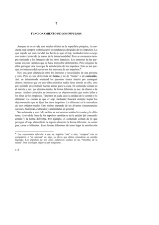113 
7 
FUNCIONAMIENTO DE LOS IMPULSOS 
Aunque no se revele con mucha nitidez en la superficie psíquica, la con-ducta 
está siempre sostenida por las tendencias dirigidas de los impulsos. Lo 
que impide ver con claridad ese hecho es que el imp. mediador tiene a cargo 
casi todo el colorido de metas de la intencionalidad. Pero se encuentra siem-pre 
sirviendo a los intereses de los otros impulsos. Los intereses de las per-sonas 
son tan variados que se hace imposible delimitarlos. Pero ninguno de 
ellos persigue otra cosa que la satisfacción de los impulsos. Esto es así por-que 
los intereses del sujeto son los intereses de sus impulsos.! 
Hay una gran diferencia entre los intereses y necesidades de una persona 
y otra. Pero es una diferencia de forma y no de “fondo” o de contenido. 
Así, en determinada sociedad las personas tienen interés por conseguir 
dinero, mientras que en una tribu primitiva nadie tiene interés en ello, sino 
por ejemplo en construir buenas armas para la caza. El contenido común es 
el interés y nec. por objetos-medio; la forma diferente es nec. de dinero o de 
armas. Ambos coinciden en interesarse en objetos-medio que serán útiles a 
los fines de los impulsos. Tenemos en cada caso la unidad de lo común y lo 
diferente. Lo común es que el imp. mediador buscará siempre lograr los 
objetos-medio que se fijan los otros impulsos. Lo diferente es la naturaleza 
de esos objetos-medio. Esto último depende de las diversas circunstancias 
sociales, históricas, culturales y ambientales en general. 
No solamente a nivel de medios se encuentran unidos lo común y lo dife-rente. 
A nivel de fines de los impulsos también se da la unidad del contenido 
común y la forma diferente. Por ejemplo, el contenido común de lo que 
persigue el imp. alimenticio es ingerir alimento; la forma diferente es comer 
pan, carne o tallarines. Esas formas diferentes de tener lugar la satisfacción 
! Las expresiones referidas a que un impulso “usa” a otro, “coopera” con su 
compañero, o “se interesa” en algo, es obvio que deben entenderse en sentido 
figurado. Los impulsos no son entes subjetivos ocultos en las “tinieblas de la 
mente”. Son sólo leyes objetivas del psiquismo. 
 