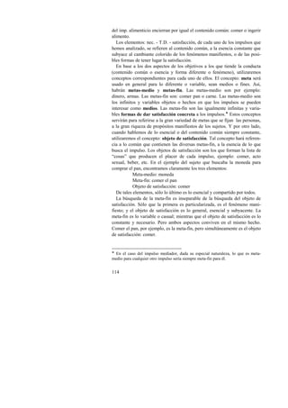 del imp. alimenticio encierran por igual el contenido común: comer o ingerir 
alimento. 
Los elementos: nec. - T.D. - satisfacción, de cada uno de los impulsos que 
hemos analizado, se refieren al contenido común, a la esencia constante que 
subyace al cambiante colorido de los fenómenos manifiestos, o de las posi-bles 
formas de tener lugar la satisfacción. 
En base a los dos aspectos de los objetivos a los que tiende la conducta 
(contenido común o esencia y forma diferente o fenómeno), utilizaremos 
conceptos correspondientes para cada uno de ellos. El concepto: meta será 
usado en general para lo diferente o variable, sean medios o fines. Así, 
habrán metas-medio y metas-fin. Las metas-medio son por ejemplo: 
dinero, armas. Las metas-fin son: comer pan o carne. Las metas-medio son 
los infinitos y variables objetos o hechos en que los impulsos se pueden 
interesar como medios. Las metas-fin son las igualmente infinitas y varia-bles 
114 
formas de dar satisfacción concreta a los impulsos.! Estos conceptos 
servirán para referirse a la gran variedad de metas que se fijan las personas, 
a la gran riqueza de propósitos manifiestos de los sujetos. Y por otro lado, 
cuando hablemos de lo esencial o del contenido común siempre constante, 
utilizaremos el concepto: objeto de satisfacción. Tal concepto hará referen-cia 
a lo común que contienen las diversas metas-fin, a la esencia de lo que 
busca el impulso. Los objetos de satisfacción son los que forman la lista de 
“cosas” que producen el placer de cada impulso, ejemplo: comer, acto 
sexual, beber, etc. En el ejemplo del sujeto que buscaba la moneda para 
comprar el pan, encontramos claramente los tres elementos: 
Meta-medio: moneda 
Meta-fin: comer el pan 
Objeto de satisfacción: comer 
De tales elementos, sólo lo último es lo esencial y compartido por todos. 
La búsqueda de la meta-fin es inseparable de la búsqueda del objeto de 
satisfacción. Sólo que la primera es particularizada, es el fenómeno mani-fiesto; 
y el objeto de satisfacción es lo general, esencial y subyacente. La 
meta-fin es lo variable o casual; mientras que el objeto de satisfacción es lo 
constante y necesario. Pero ambos aspectos conviven en el mismo hecho. 
Comer el pan, por ejemplo, es la meta-fin, pero simultáneamente es el objeto 
de satisfacción: comer. 
! En el caso del impulso mediador, dada su especial naturaleza, lo que es meta-medio 
para cualquier otro impulso sería siempre meta-fin para él. 
 