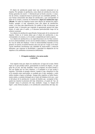 El objeto de satisfacción puede tener una variación estructural en un 
impulso. Por ejemplo, la aprobación, como objeto de satisfacción, tiene dos 
formas generales de ocurrir: 1- felicitación por un hecho concreto. 2- mues-tras 
115 
de estima y aceptación hacia la persona por sus cualidades globales. A 
esas formas estructurales del objeto de satisfacción, y que corresponden al 
plano de lo común y esencial, les llamaremos: objeto de satisfacción espe-cificado. 
No todos los impulsos tienen estos objetos de satisfacción especi-ficados, 
ejemplo: el imp. alimenticio tiene sólo objeto de satisfacción: 
comer, y no tiene más especificación. En cambio el imp. de descanso, por 
ejemplo, tiene: el descanso que responde al agotamiento general del orga-nismo, 
el ceder ante el sueño, y el descanso particularizado luego de un 
esfuerzo ocasional. 
Los objetos de satisfacción especificados forman parte de la estructura del 
impulso. Están en el mismo plano que el objeto de satisfacción, o sea, 
corresponden a la esencia, o a lo común y compartido por toda la especie. 
Los objetos de satisfacción (y sus especificaciones) son los fines esencia-les 
de la intencionalidad, son las vías de entrada al placer y simultáneamente 
las vías de salida del displacer. Como la intencionalidad responde a la ley 
general, en esencia, no puede buscarse otra cosa que eso. Luego, en la moti-vación 
manifiesta encontramos una infinidad de metas-medio y metas-fin 
diferentes, que expresan la flexibilidad y capacidad de adaptación de los 
impulsos a las cambiantes circunstancias ambientales. 
1. El impulso mediador y las metas-medio 
y metas-fin 
Este impulso tiene por objeto de satisfacción: el logro de la meta. Dicho 
logro es lo que produce placer, generalmente en forma de alegría, y lo que 
pone fin a la nec. del imp. mediador. Como ya dijimos, las metas (medio y 
fin) son fijadas por los otros impulsos, y el mediador es el que ayuda a 
lograrlas. Volviendo al ejemplo anterior, cuando el imp. alimenticio se fija 
en la moneda como meta-medio, es ayudado por el imp. mediador, y entre 
ambos tienden a lograr su hallazgo. Aunque tales impulsos se hallen fuerte-mente 
unidos, se pueden distinguir por el matiz del displacer de la nec. y por 
el del placer de la satisfacción. La parte de hambre que acompaña la bús-queda 
nos muestra la presencia del imp. alimenticio, y la parte de “nec. de 
moneda” marca la presencia del imp. mediador. Luego, la “alegría del 
logro”, como forma de placer, es la satisfacción característica del imp. me- 
 