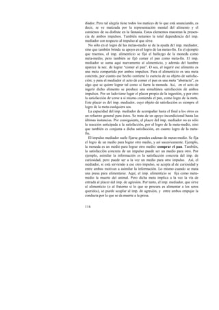 diador. Pero tal alegría tiene todos los matices de lo que está anunciando, es 
decir, se ve matizada por la representación mental del alimento y el 
comienzo de su disfrute en la fantasía. Estos elementos muestran la presen-cia 
116 
de ambos impulsos. También notamos la total dependencia del imp. 
mediador con respecto al impulso al que sirve. 
No sólo en el logro de las metas-medio se da la ayuda del imp. mediador, 
sino que también brinda su apoyo en el logro de las metas-fin. En el ejemplo 
que traemos, el imp. alimenticio se fijó el hallazgo de la moneda como 
meta-medio, pero también se fijó comer el pan como meta-fin. El imp. 
mediador se suma aquí nuevamente al alimenticio, y además del hambre 
aparece la nec. de lograr “comer el pan”. O sea, el ingerir ese alimento es 
una meta compartida por ambos impulsos. Para el alimenticio es una meta 
concreta, por cuanto ese hecho contiene la esencia de su objeto de satisfac-ción; 
y para el mediador el acto de comer el pan es una meta “abstracta”, es 
algo que se quiere lograr tal como si fuera la moneda. Así, en el acto de 
ingerir dicho alimento se produce una simultánea satisfacción de ambos 
impulsos. Por un lado tiene lugar el placer propio de la ingestión, y por otro 
la satisfacción de verse a sí mismo comiendo el pan, como logro de la meta. 
Este placer es del imp. mediador, cuyo objeto de satisfacción es siempre el 
logro de la meta cualquiera sea. 
La capacidad del imp. mediador de acompañar hasta el final a los otros es 
un refuerzo general para éstos. Se trata de un apoyo incondicional hasta las 
últimas instancias. Por consiguiente, el placer del imp. mediador no es sólo 
la reacción anticipada a la satisfacción, por el logro de la meta-medio, sino 
que también es conjunta a dicha satisfacción, en cuanto logro de la meta-fin. 
El impulso mediador suele fijarse grandes cadenas de metas-medio. Se fija 
el logro de un medio para lograr otro medio, y así sucesivamente. Ejemplo, 
la moneda es un medio para lograr otro medio: comprar el pan. También, 
la satisfacción concreta de un impulso puede ser un medio para otro. Por 
ejemplo, asimilar la información es la satisfacción concreta del imp. de 
curiosidad, pero puede ser a la vez un medio para otro impulso. Así, el 
mediador, si está sirviendo a ese otro impulso, se acopla al de curiosidad y 
entre ambos motivan a asimilar la información. Lo mismo cuando se mata 
una presa para alimentarse. Aquí, el imp. alimenticio se fija como meta-medio 
la muerte del animal. Pero dicha meta implica a la vez la vía de 
entrada al placer del imp. de agresión. Por tanto, el imp. mediador, que sirve 
al alimenticio (o al fraterno si lo que se procura es alimentar a los seres 
queridos), se puede acoplar al imp. de agresión, y entre ambos empujar la 
conducta por la que se da muerte a la presa. 
 