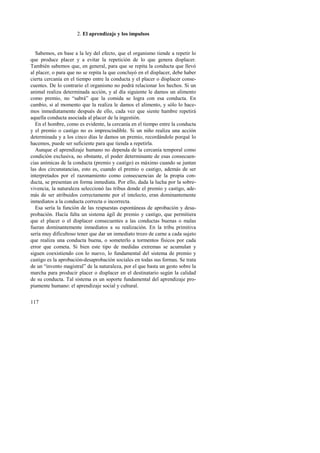 117 
2. El aprendizaje y los impulsos 
Sabemos, en base a la ley del efecto, que el organismo tiende a repetir lo 
que produce placer y a evitar la repetición de lo que genera displacer. 
También sabemos que, en general, para que se repita la conducta que llevó 
al placer, o para que no se repita la que concluyó en el displacer, debe haber 
cierta cercanía en el tiempo entre la conducta y el placer o displacer conse-cuentes. 
De lo contrario el organismo no podrá relacionar los hechos. Si un 
animal realiza determinada acción, y al día siguiente le damos un alimento 
como premio, no “sabrá” que la comida se logra con esa conducta. En 
cambio, si al momento que la realiza le damos el alimento, y sólo lo hace-mos 
inmediatamente después de ello, cada vez que siente hambre repetirá 
aquella conducta asociada al placer de la ingestión. 
En el hombre, como es evidente, la cercanía en el tiempo entre la conducta 
y el premio o castigo no es imprescindible. Si un niño realiza una acción 
determinada y a los cinco días le damos un premio, recordándole porqué lo 
hacemos, puede ser suficiente para que tienda a repetirla. 
Aunque el aprendizaje humano no dependa de la cercanía temporal como 
condición exclusiva, no obstante, el poder determinante de esas consecuen-cias 
anímicas de la conducta (premio y castigo) es máximo cuando se juntan 
las dos circunstancias, esto es, cuando el premio o castigo, además de ser 
interpretados por el razonamiento como consecuencias de la propia con-ducta, 
se presentan en forma inmediata. Por ello, dada la lucha por la sobre-vivencia, 
la naturaleza seleccionó las tribus donde el premio y castigo, ade-más 
de ser atribuidos correctamente por el intelecto, eran dominantemente 
inmediatos a la conducta correcta o incorrecta. 
Esa sería la función de las respuestas espontáneas de aprobación y desa-probación. 
Hacía falta un sistema ágil de premio y castigo, que permitiera 
que el placer o el displacer consecuentes a las conductas buenas o malas 
fueran dominantemente inmediatos a su realización. En la tribu primitiva 
sería muy dificultoso tener que dar un inmediato trozo de carne a cada sujeto 
que realiza una conducta buena, o someterlo a tormentos físicos por cada 
error que cometa. Si bien este tipo de medidas extremas se acumulan y 
siguen coexistiendo con lo nuevo, lo fundamental del sistema de premio y 
castigo es la aprobación-desaprobación sociales en todas sus formas. Se trata 
de un “invento magistral” de la naturaleza, por el que basta un gesto sobre la 
marcha para producir placer o displacer en el destinatario según la calidad 
de su conducta. Tal sistema es un soporte fundamental del aprendizaje pro-piamente 
humano: el aprendizaje social y cultural. 
 