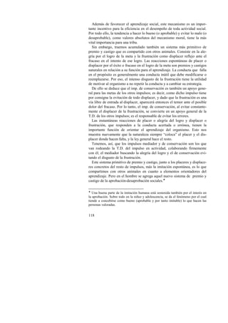 Además de favorecer el aprendizaje social, este mecanismo es un impor-tante 
118 
incentivo para la eficiencia en el desempeño de toda actividad social. 
Por todo ello, la tendencia a hacer lo bueno (o aprobable) y evitar lo malo (o 
desaprobable), como valores absolutos del mecanismo moral, tiene la más 
vital importancia para una tribu. 
Sin embargo, traemos acumulado también un sistema más primitivo de 
premio y castigo que es compartido con otros animales. Consiste en la ale-gría 
por el logro de la meta y la frustración como displacer reflejo ante el 
fracaso en el intento de ese logro. Las reacciones espontáneas de placer o 
displacer por el éxito o fracaso en el logro de la meta son premios y castigos 
naturales en relación a su función para el aprendizaje. La conducta que falla 
en el propósito es generalmente una conducta inútil que debe modificarse o 
reemplazarse. Por eso, el intenso disgusto de la frustración tiene la utilidad 
de motivar al organismo a no repetir la conducta y a cambiar su estrategia. 
De ello se deduce que el imp. de conservación es también un apoyo gene-ral 
para las metas de los otros impulsos; es decir, como dicho impulso tiene 
por consigna la evitación de todo displacer, y dado que la frustración es una 
vía libre de entrada al displacer, aparecerá entonces el temor ante el posible 
dolor del fracaso. Por lo tanto, el imp. de conservación, al evitar constante-mente 
el displacer de la frustración, se convierte en un apoyo general de la 
T.D. de los otros impulsos; es el responsable de evitar los errores. 
Las instantáneas reacciones de placer o alegría del logro y displacer o 
frustración, que responden a la conducta acertada o errónea, tienen la 
importante función de orientar el aprendizaje del organismo. Esto nos 
muestra nuevamente que la naturaleza siempre “coloca” el placer y el dis-placer 
donde hacen falta, y la ley general hace el resto. 
Tenemos, así, que los impulsos mediador y de conservación son los que 
van rodeando la T.D. del impulso en actividad, colaborando firmemente 
con él; el mediador buscando la alegría del logro y el de conservación evi-tando 
el disgusto de la frustración. 
Este sistema primitivo de premio y castigo, junto a los placeres y displace-res 
concretos del resto de impulsos, más la imitación espontánea, es lo que 
compartimos con otros animales en cuanto a elementos orientadores del 
aprendizaje. Pero en el hombre se agrega aquel nuevo sistema de premio y 
castigo de la aprobación-desaprobación sociales.! 
! Una buena parte de la imitación humana está sostenida también por el interés en 
la aprobación. Sobre todo en la niñez y adolescencia, se da el fenómeno por el cual 
tiende a concebirse como bueno (aprobable y por tanto imitable) lo que hacen las 
personas valoradas. 
 