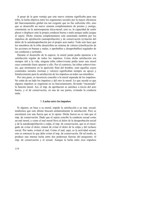A pesar de la gran ventaja que este nuevo sistema significaba para una 
tribu, la lucha objetiva entre los organismos sociales por la mayor eficiencia 
del funcionamiento global era tan exigente que no fue suficiente ello, sino 
que se desarrolló un nuevo sistema complementario de premio y castigo, 
consistente en la autorrespuesta ética-moral; esto es, la capacidad de sentir 
placer o displacer ante la propia conducta buena o mala aunque nadie juzgue 
al sujeto. Dicho sistema complementario está sustentado también por los 
impulsos de aprobación (autoaprobación) y de conservación (evitación del 
dolor de la autodesaprobación por el propio acto malo). Todo esto hace que 
los miembros de la tribu desarrollen un sistema de valores (clasificación de 
las acciones en buenas y malas, o aprobables y desaprobables) regulador de 
sus conductas y actitudes. 
Durante el desarrollo de la especie, la moral jamás podía oponerse a la 
satisfacción regular de todos los impulsos. Como dicha satisfacción era 
siempre útil a la vida, ninguna tribu sobreviviente podía tener una moral 
cuyo contenido fuera opuesto a ello. Por el contrario, las tribus sobrevivien-tes, 
119 
que terminaron en la aparición final del hombre, eran aquellas cuyos 
contenidos morales (normas y valores) significaban siempre un apoyo y 
fortalecimiento para la satisfacción de los impulsos en todos sus miembros. 
Por otra parte, es incorrecto concebir a la moral separada de los impulsos. 
No están de un lado los impulsos y del otro la moral. Lo que sucede es que 
algunos impulsos se organizan en su funcionamiento, llevando “encarnada” 
la función moral. Así, el imp. de aprobación se satisface a través del acto 
bueno, y el de conservación, en una de sus partes, evitando la conducta 
mala. 
3. Lucha entre los impulsos 
Si alguien, en base a su moral, impide la satisfacción a su imp. sexual, 
tendremos que este último buscará unilateralmente la satisfacción. Pero se 
encontrará con una fuerza que se le opone. Dicha fuerza no es más que el 
imp. de conservación. Dado que el sujeto concibe la conducta sexual como 
un mal moral, y como el mal moral lleva al dolor de la desaprobación social 
y de la autodesaprobación o culpa, el imp. de conservación, que es el encar-gado 
de evitar el dolor, tratará de evitar el dolor de la culpa y del rechazo 
social. Por tanto, evitará el mal. Como el mal, aquí, es la actividad sexual, 
esto es entonces lo que debe evitar el imp. de conservación. De tal modo, se 
produce una intensa lucha entre dos poderosas fuerzas del psiquismo: el 
imp. de conservación y el sexual. Aunque la lucha entre esos impulsos 
 