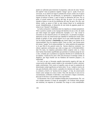 puede ser suficiente para trastornar el psiquismo, cada uno de estos “titanes 
del espíritu” tiene un poderoso impulso “amigo” que lo ayuda. El de con-servación, 
120 
en su interés de negar la satisfacción sexual, cuenta con el apoyo 
incondicional del imp. de aprobación. La aprobación y autoaprobación se 
logran al realizar lo bueno, y aquí lo bueno es abstenerse del sexo. Por su 
parte, el sexual cuenta con el apoyo del imp. de gozo. La vía sexual de 
entrada al placer es una de las predilectas del imp. de gozo. Por ello, este 
último vuelca su apoyo al fijar su más intenso deseo en la satisfacción 
sexual. Indudablemente, el desarrollo de esta lucha de gigantes puede ter-minar 
en un “desastre” psicológico. 
La lucha excluyente e indefinida entre los impulsos es siempre perjudicial. 
Sólo es positiva cuando se da el pasaje del dominio de uno a otro, de modo 
que todos tengan una regular satisfacción. Ejemplo, si el imp. sexual se 
encuentra en una situación previa a la satisfacción y se presenta un peligro, 
aparecerá el imp. de conservación que impedirá la satisfacción sexual. Pero 
pasado el peligro el imp. sexual seguirá con lo que estaba haciendo. Estas 
son las luchas normales o funcionales que tienen lugar en el interior de la 
intencionalidad. Pero los impulsos deben “tener en claro” que forman parte 
del mismo “equipo” de la intencionalidad. La lucha auténtica del psiquismo 
es la que libra la ley general contra las fuerzas objetivas contrarias. Los 
efectos supremos excluyentes que están en juego son: la felicidad-infelici-dad. 
Por tanto, los impulsos particulares deben cooperar entre sí, o bien 
tener luchas funcionales equilibradas que permitan el continuo pasaje de uno 
a otro, evitando que se produzca la negación absoluta de la satisfacción de 
un impulso, víctima de los otros. Ello sería favorecer al enemigo común: al 
displacer, que llega triunfal con las banderas del trastorno psíquico y la 
infelicidad. 
Un caso en que es frecuente aquella intervención negativa del imp. de 
conservación está dado cuando impide al de curiosidad el arribo a determi-nadas 
conclusiones. Esto ocurre en aquellos casos en que la aceptación de 
determinada verdad significaría un fuerte dolor. Si esa verdad es motivo de 
una gran desilusión, dolor moral, o perjudica los intereses del sujeto, o bien 
es contraria y hostil a la “postura de los amigos”, el imp. de conservación 
tratará como siempre de evitar el dolor. Para ello desviará el curso de los 
razonamientos, arribando el individuo a una irracional e ilógica conclusión, 
pero que lo favorece o que permite evitar aquel dolor. 
El mecanismo visto es una verdadera trampa para el pensamiento. Por eso 
está siempre presente el riesgo de autoengaño o de rechazar ideas porque 
son molestas, sin importar su veracidad. Ese riesgo se vería considerable- 
 