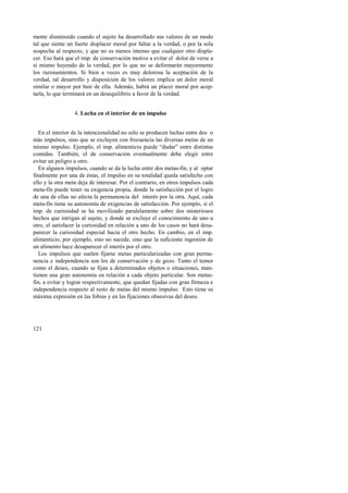mente disminuido cuando el sujeto ha desarrollado sus valores de un modo 
tal que siente un fuerte displacer moral por faltar a la verdad, o por la sola 
sospecha al respecto, y que no es menos intenso que cualquier otro displa-cer. 
121 
Eso hará que el imp. de conservación motive a evitar el dolor de verse a 
sí mismo huyendo de la verdad, por lo que no se deformarán mayormente 
los razonamientos. Si bien a veces es muy dolorosa la aceptación de la 
verdad, tal desarrollo y disposición de los valores implica un dolor moral 
similar o mayor por huir de ella. Además, habrá un placer moral por acep-tarla, 
lo que terminará en un desequilibrio a favor de la verdad. 
4. Lucha en el interior de un impulso 
En el interior de la intencionalidad no sólo se producen luchas entre dos o 
más impulsos, sino que se excluyen con frecuencia las diversas metas de un 
mismo impulso. Ejemplo, el imp. alimenticio puede “dudar” entre distintas 
comidas. También, el de conservación eventualmente debe elegir entre 
evitar un peligro u otro. 
En algunos impulsos, cuando se da la lucha entre dos metas-fin, y al optar 
finalmente por una de éstas, el impulso en su totalidad queda satisfecho con 
ello y la otra meta deja de interesar. Por el contrario, en otros impulsos cada 
meta-fin puede tener su exigencia propia, donde la satisfacción por el logro 
de una de ellas no afecta la permanencia del interés por la otra. Aquí, cada 
meta-fin tiene su autonomía de exigencias de satisfacción. Por ejemplo, si el 
imp. de curiosidad se ha movilizado paralelamente sobre dos misteriosos 
hechos que intrigan al sujeto, y donde se excluye el conocimiento de uno u 
otro, el satisfacer la curiosidad en relación a uno de los casos no hará desa-parecer 
la curiosidad especial hacia el otro hecho. En cambio, en el imp. 
alimenticio, por ejemplo, esto no sucede, sino que la suficiente ingestión de 
un alimento hace desaparecer el interés por el otro. 
Los impulsos que suelen fijarse metas particularizadas con gran perma-nencia 
e independencia son los de conservación y de gozo. Tanto el temor 
como el deseo, cuando se fijan a determinados objetos o situaciones, man-tienen 
una gran autonomía en relación a cada objeto particular. Son metas-fin, 
a evitar y lograr respectivamente, que quedan fijadas con gran firmeza e 
independencia respecto al resto de metas del mismo impulso. Esto tiene su 
máxima expresión en las fobias y en las fijaciones obsesivas del deseo. 
 