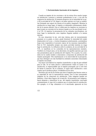 122 
5. Particularidades funcionales de los impulsos 
Cuando un impulso de los crecientes o de los mixtos lleva mucho tiempo 
sin satisfacción, comienza a aumentar gradualmente la nec. y con ello las 
exigencias de satisfacción. El aumento progresivo de la intensidad de la nec. 
y de la actividad de la T.D. llegan a un punto máximo en el que se estabili-zan 
formando una especie de meseta en un gráfico imaginario. Mientras la 
satisfacción no tenga lugar, el impulso se mantendrá continuamente alrede-dor 
de la meseta máxima. Esto es válido para los impulsos no crecientes (y 
para la parte no creciente de los mixtos) cuando ya se ha movilizado la nec. 
y la T.D. Al repetirse la presentación de los estímulos movilizadores, sin 
tener lugar la satisfacción, estos impulsos llegarán también a la meseta 
máxima. 
En esas situaciones la nec. será muy intensa, pero no necesariamente 
constante en su grado, es decir, puede disminuir la intensidad del estado 
displacentero de la nec., e incluso desaparecer prácticamente, acentuándose 
luego (esto respondería al necesario reposo de las neuronas responsables). 
Pero la T.D. mantendría siempre una atenta actividad mientras no tenga 
lugar la satisfacción. La influencia sobre la conducta, de esa actividad de la 
T.D., se manifiesta en los contenidos de las representaciones mentales. 
También en el mayor peso, en las decisiones, de aquellas opciones que sean 
más prometedoras para la satisfacción del impulso. Por su parte, los conte-nidos 
de los sueños tienden a relacionarse a situaciones de satisfacción del 
impulso postergado. Otra manifestación es la selectividad de la percepción, 
que hace distinguir con más facilidad los estímulos sensoriales relacionados 
al impulso necesitado. 
Esa mayor actividad de los impulsos insatisfechos es algo de gran utilidad 
para la vida. Al ser todos directa o indirectamente vitales en cuanto a su 
satisfacción, es imprescindible que el impulso postergado, por sí solo trate 
de llamar la atención. De lo contrario, el sujeto daría satisfacción a unos 
cuantos que le producen placer, olvidándose de los otros. 
Decíamos que una de las formas que tiene el impulso para hacerse notar es 
su capacidad de usar la representación mental. Esto lo hace presentando 
imágenes de las situaciones de satisfacción. Tales imágenes pueden ser 
fantasías, o bien ideas fugaces de la meta-fin. Al presentarse esas imágenes, 
hacen despertar o intensificar la nec. del impulso insatisfecho, renovando 
constantemente el vigor de la conducta que se orienta hacia la satisfacción. 
Por ejemplo, si el imp. alimenticio es el movilizado, aparecerá un leve 
 