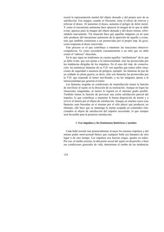 recerá la representación mental del objeto deseado y del propio acto de su 
satisfacción. Esa imagen, cuando es frecuente, tiene el efecto de renovar y 
reforzar el deseo. Al aumentar el deseo, aumenta el peligro de dolor moral. 
Y como el mecanismo autónomo hace aparecer la imagen de lo que se debe 
evitar, aparece pues la imagen del objeto deseado y del deseo mismo, refor-zándolo 
124 
nuevamente. Tal situación hace que aquellas imágenes ya no sean 
sólo producto del mecanismo autónomo de la aparición de aquello a evitar, 
sino que también comienzan a ser promovidas por el propio imp. de gozo, 
como respuesta al deseo reactivado. 
Este proceso es el que contribuye a mantener las reacciones obsesivo-compulsivas. 
Es como recordarle constantemente a un niño que no debe 
comer el “sabroso” chocolate. 
En lo que sigue no tendremos en cuenta aquellas “antifantasías” de lo que 
se debe evitar, que son ajenas a la intencionalidad, sino las promovidas por 
las tendencias dirigidas de los impulsos. En el caso del imp. de conserva-ción, 
las auténticas fantasías de su T.D. son aquellas que tratan sobre situa-ciones 
de seguridad o ausencia de peligros, ejemplo: las fantasías de paz de 
un soldado en plena guerra; es decir, sólo son fantasías las promovidas por 
la T.D. que responde al temor movilizado, y no las imágenes ajenas a la 
intencionalidad que generan el temor. 
Las fantasías surgidas en condiciones de insatisfacción tienen la función 
de movilizar al sujeto en la dirección de su realización. Aunque no logre las 
situaciones imaginadas, al menos lo logrará en el máximo grado posible. 
También tienen la función de provocar una cierta satisfacción parcial del 
impulso, lo que contribuye a mantener la buena disposición de ánimo y a 
revivir el interés por el objeto de satisfacción. Aunque en muchos casos esas 
fantasías sean buscadas en sí mismas por el sólo placer que producen, no 
obstante, ello hace que se mantenga la mente ocupada en contenidos rela-cionados 
al objeto de satisfacción del impulso necesitado, lo que siempre 
será favorable para la posterior satisfacción. 
6. Los impulsos y los fenómenos históricos y sociales 
Cada bebé normal trae potencialmente al nacer los mismos impulsos y del 
mismo poder motivacional básico que cualquier bebé (ya humano) de otro 
lugar o de otro tiempo. Los impulsos son fuerzas ciegas, iguales en todos. 
Por eso, el medio externo, la ubicación social del sujeto en desarrollo, o bien 
sus condiciones generales de vida, determinan el rumbo de las tendencias 
 