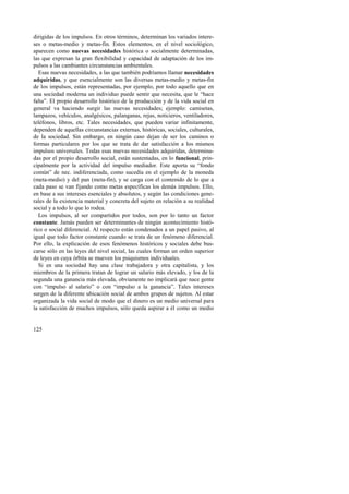 dirigidas de los impulsos. En otros términos, determinan los variados intere-ses 
125 
o metas-medio y metas-fin. Estos elementos, en el nivel sociológico, 
aparecen como nuevas necesidades histórica o socialmente determinadas, 
las que expresan la gran flexibilidad y capacidad de adaptación de los im-pulsos 
a las cambiantes circunstancias ambientales. 
Esas nuevas necesidades, a las que también podríamos llamar necesidades 
adquiridas, y que esencialmente son las diversas metas-medio y metas-fin 
de los impulsos, están representadas, por ejemplo, por todo aquello que en 
una sociedad moderna un individuo puede sentir que necesita, que le “hace 
falta”. El propio desarrollo histórico de la producción y de la vida social en 
general va haciendo surgir las nuevas necesidades; ejemplo: camisetas, 
lampazos, vehículos, analgésicos, palanganas, rejas, noticieros, ventiladores, 
teléfonos, libros, etc. Tales necesidades, que pueden variar infinitamente, 
dependen de aquellas circunstancias externas, históricas, sociales, culturales, 
de la sociedad. Sin embargo, en ningún caso dejan de ser los caminos o 
formas particulares por los que se trata de dar satisfacción a los mismos 
impulsos universales. Todas esas nuevas necesidades adquiridas, determina-das 
por el propio desarrollo social, están sustentadas, en lo funcional, prin-cipalmente 
por la actividad del impulso mediador. Este aporta su “fondo 
común” de nec. indiferenciada, como sucedía en el ejemplo de la moneda 
(meta-medio) y del pan (meta-fin), y se carga con el contenido de lo que a 
cada paso se van fijando como metas específicas los demás impulsos. Ello, 
en base a sus intereses esenciales y absolutos, y según las condiciones gene-rales 
de la existencia material y concreta del sujeto en relación a su realidad 
social y a todo lo que lo rodea. 
Los impulsos, al ser compartidos por todos, son por lo tanto un factor 
constante. Jamás pueden ser determinantes de ningún acontecimiento histó-rico 
o social diferencial. Al respecto están condenados a un papel pasivo, al 
igual que todo factor constante cuando se trata de un fenómeno diferencial. 
Por ello, la explicación de esos fenómenos históricos y sociales debe bus-carse 
sólo en las leyes del nivel social, las cuales forman un orden superior 
de leyes en cuya órbita se mueven los psiquismos individuales. 
Si en una sociedad hay una clase trabajadora y otra capitalista, y los 
miembros de la primera tratan de lograr un salario más elevado, y los de la 
segunda una ganancia más elevada, obviamente no implicará que nace gente 
con “impulso al salario” o con “impulso a la ganancia”. Tales intereses 
surgen de la diferente ubicación social de ambos grupos de sujetos. Al estar 
organizada la vida social de modo que el dinero es un medio universal para 
la satisfacción de muchos impulsos, sólo queda aspirar a él como un medio 
 