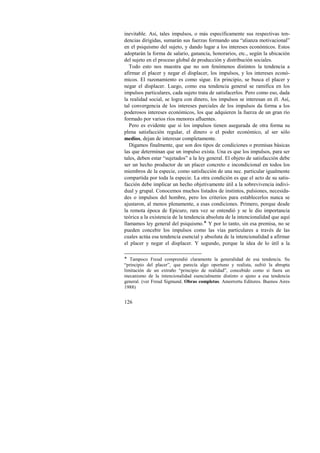 inevitable. Así, tales impulsos, o más específicamente sus respectivas ten-dencias 
126 
dirigidas, sumarán sus fuerzas formando una “alianza motivacional” 
en el psiquismo del sujeto, y dando lugar a los intereses económicos. Estos 
adoptarán la forma de salario, ganancia, honorarios, etc., según la ubicación 
del sujeto en el proceso global de producción y distribución sociales. 
Todo esto nos muestra que no son fenómenos distintos la tendencia a 
afirmar el placer y negar el displacer, los impulsos, y los intereses econó-micos. 
El razonamiento es como sigue. En principio, se busca el placer y 
negar el displacer. Luego, como esa tendencia general se ramifica en los 
impulsos particulares, cada sujeto trata de satisfacerlos. Pero como eso, dada 
la realidad social, se logra con dinero, los impulsos se interesan en él. Así, 
tal convergencia de los intereses parciales de los impulsos da forma a los 
poderosos intereses económicos, los que adquieren la fuerza de un gran río 
formado por varios ríos menores afluentes. 
Pero es evidente que si los impulsos tienen asegurada de otra forma su 
plena satisfacción regular, el dinero o el poder económico, al ser sólo 
medios, dejan de interesar completamente. 
Digamos finalmente, que son dos tipos de condiciones o premisas básicas 
las que determinan que un impulso exista. Una es que los impulsos, para ser 
tales, deben estar “sujetados” a la ley general. El objeto de satisfacción debe 
ser un hecho productor de un placer concreto e incondicional en todos los 
miembros de la especie, como satisfacción de una nec. particular igualmente 
compartida por toda la especie. La otra condición es que el acto de su satis-facción 
debe implicar un hecho objetivamente útil a la sobrevivencia indivi-dual 
y grupal. Conocemos muchos listados de instintos, pulsiones, necesida-des 
o impulsos del hombre, pero los criterios para establecerlos nunca se 
ajustaron, al menos plenamente, a esas condiciones. Primero, porque desde 
la remota época de Epicuro, rara vez se entendió y se le dio importancia 
teórica a la existencia de la tendencia absoluta de la intencionalidad que aquí 
llamamos ley general del psiquismo.! Y por lo tanto, sin esa premisa, no se 
pueden concebir los impulsos como las vías particulares a través de las 
cuales actúa esa tendencia esencial y absoluta de la intencionalidad a afirmar 
el placer y negar el displacer. Y segundo, porque la idea de lo útil a la 
! Tampoco Freud comprendió claramente la generalidad de esa tendencia. Su 
“principio del placer”, que parecía algo oportuno y realista, sufrió la abrupta 
limitación de un extraño “principio de realidad”, concebido como si fuera un 
mecanismo de la intencionalidad esencialmente distinto o ajeno a esa tendencia 
general. (ver Freud Sigmund. Obras completas. Amorrortu Editores. Buenos Aires 
1988) 
 
