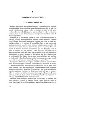 129 
8 
LAS TENDENCIAS SUPERIORES 
1. Lo innato y lo adquirido 
Cuando se discute si determinadas funciones o rasgos psíquicos son inna-tos 
o adquiridos, suelen mezclarse dos problemas distintos. Por un lado está 
aquello psíquico que es común a todos los hombres normales de toda época 
y cultura. Lo otro es lo diferente, lo que no es igual en todos los hombres 
normales. Esta es una distinción que es indispensable establecer antes de 
abordar el problema. 
Al hablar de lo psicológico común en todos los hombres normales, se 
trata, por ejemplo, del hecho de tener lenguaje, valores, opiniones, compro-misos, 
ideales, determinado sistema de impulsos, etc. Aquí no hace falta 
mucha precisión en el concepto de normalidad. Para lo que estamos tra-tando, 
es suficiente concebir como hombres psíquicamente normales a la 
mayoría de los seres humanos de todas las épocas y culturas. Bajo esta 
noción de hombres normales, encontramos que esas funciones como la 
moral, el lenguaje, etc., son comunes a todos ellos. Para que dichas funcio-nes 
se desarrollen como tales, hace falta un medio social que lo posibilite. 
Sin embargo, los genes “suponen” o “descuentan” que habrá con seguridad 
un medio social. Más allá del tipo de medio social, sólo hace falta que haya 
un medio socio-cultural cualquiera, con los mínimos elementos que lo defi-nen, 
y ello es suficiente para que esas facultades se desarrollen. 
Aunque tales funciones psicológicas comunes tengan un necesario desa-rrollo 
en todas las épocas y culturas, sería inadecuado calificarlas de innatas. 
La activa influencia del medio socio-cultural es algo que no puede faltar 
como “material” para que se desarrollen. No es suficiente que el organismo 
humano se alimente y desarrolle el cuerpo para que surjan normalmente 
aquellas facultades. Por tanto, no llamaremos innato a lo que es común a 
todos los hombres normales, sino mecanismos, rasgos o funciones, de nece-sario 
desarrollo; es decir, se trata de una “mezcla” de lo universalmente in-nato 
y lo de regular adquisición en la vida social. 
En cuanto a los fenómenos psíquicos que difieren entre los hombres nor-males, 
como por ejemplo los distintos gustos, valores, intereses, ideas, así 
como el grado y la forma diferenciales del desarrollo de las distintas funcio- 
 