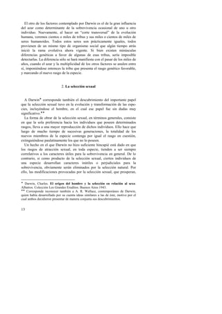 El otro de los factores contemplado por Darwin es el de la gran influencia 
del azar como determinante de la sobrevivencia ocasional de uno u otro 
individuo. Nuevamente, al hacer un “corte transversal” de la evolución 
humana, veremos cientos o miles de tribus y sus miles o cientos de miles de 
seres humanoides. Todos estos seres son prácticamente iguales, todos 
provienen de un mismo tipo de organismo social que algún tiempo atrás 
inició la rama evolutiva ahora vigente. Si bien existen minúsculas 
diferencias genéticas a favor de algunas de esas tribus, sería imposible 
detectarlas. La diferencia sólo se hará manifiesta con el pasar de los miles de 
años, cuando el azar y la multiplicidad de los otros factores se anulen entre 
sí, imponiéndose entonces la tribu que presenta el rasgo genético favorable, 
y marcando el nuevo rasgo de la especie. 
13 
2. La selección sexual 
A Darwin! corresponde también el descubrimiento del importante papel 
que la selección sexual tuvo en la evolución y transformación de las espe-cies, 
incluyéndose el hombre, en el cual ese papel fue sin dudas muy 
significativo.!! 
La forma de obrar de la selección sexual, en términos generales, consiste 
en que la sola preferencia hacia los individuos que poseen determinados 
rasgos, lleva a una mayor reproducción de dichos individuos. Ello hace que 
luego de mucho tiempo de sucesivas generaciones, la totalidad de los 
nuevos miembros de la especie contenga por igual el rasgo en cuestión, 
extinguiéndose paulatinamente los que no lo poseen. 
Un hecho en el que Darwin no hizo suficiente hincapié está dado en que 
los rasgos de atracción sexual, en toda especie, tienden a ser siempre 
correlativos a los caracteres útiles para la sobrevivencia en general. De lo 
contrario, si como producto de la selección sexual, ciertos individuos de 
una especie desarrollan caracteres inútiles o perjudiciales para la 
sobrevivencia, obviamente serán eliminados por la selección natural. Por 
ello, las modificaciones provocadas por la selección sexual, que prosperan, 
! Darwin, Charles. El origen del hombre y la selección en relación al sexo. 
Albatros. Colección Los Grandes Eruditos. Buenos Aires 1943. 
!! Corresponde reconocer también a A. R. Wallace, contemporáneo de Darwin, 
quien había desarrollado por su cuenta ideas similares a las de éste, motivo por el 
cual ambos decidieron presentar de manera conjunta sus descubrimientos. 
 