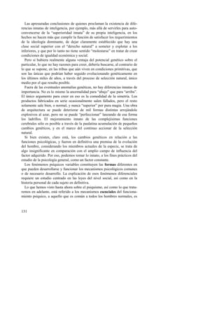 Las apresuradas conclusiones de quienes proclaman la existencia de dife-rencias 
131 
innatas de inteligencia, por ejemplo, más allá de servirles para auto-convencerse 
de la “superioridad innata” de su propia inteligencia, en los 
hechos no hacen más que cumplir la función de satisfacer los requerimientos 
de la ideología dominante, de dejar claramente establecido que hay una 
clase social superior con el “derecho natural” a someter y explotar a los 
inferiores, y que por lo tanto no tiene sentido “molestarse” en tratar de crear 
condiciones de igualdad económica y social. 
Pero si hubiera realmente alguna ventaja del potencial genético sobre el 
particular, lo que no hay razones para creer, debería buscarse, al contrario de 
lo que se supone, en las tribus que aún viven en condiciones primitivas, que 
son las únicas que podrían haber seguido evolucionando genéticamente en 
los últimos miles de años, a través del proceso de selección natural, único 
medio por el que resulta posible. 
Fuera de las eventuales anomalías genéticas, no hay diferencias innatas de 
importancia. No es lo mismo la anormalidad para “abajo” que para “arriba”. 
El único argumento para creer en eso es la comodidad de la simetría. Los 
productos fabricados en serie ocasionalmente salen fallados, pero el resto 
solamente sale bien, o normal, y nunca “superior” por pura magia. Una obra 
de arquitectura se puede deteriorar de mil formas distintas arrojándole 
explosivos al azar, pero no se puede “perfeccionar” lanzando de esa forma 
los ladrillos. El mejoramiento innato de las complejísimas funciones 
cerebrales sólo es posible a través de la paulatina acumulación de pequeños 
cambios genéticos, y en el marco del continuo accionar de la selección 
natural. 
Si bien existen, claro está, los cambios genéticos en relación a las 
funciones psicológicas, y fueron en definitiva una premisa de la evolución 
del hombre, considerando los miembros actuales de la especie, se trata de 
algo insignificante en comparación con el amplio campo de influencia del 
factor adquirido. Por eso, podemos tomar lo innato, a los fines prácticos del 
estudio de la psicología general, como un factor constante. 
Los fenómenos psíquicos variables constituyen las formas diferentes en 
que pueden desarrollarse y funcionar los mecanismos psicológicos comunes 
o de necesario desarrollo. La explicación de esos fenómenos diferenciales 
requiere un estudio centrado en las leyes del nivel social, así como en la 
historia personal de cada sujeto en definitiva. 
Lo que hemos visto hasta ahora sobre el psiquismo, así como lo que trata-remos 
en adelante, está referido a los mecanismos esenciales del funciona-miento 
psíquico, a aquello que es común a todos los hombres normales, es 
 