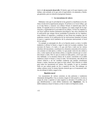 decir a lo de necesario desarrollo. El interés, aquí, en lo que respecta a este 
trabajo, está centrado en lo que sería el equivalente a la anatomía y fisiolo-gía 
generales, pero en relación al psiquismo humano. 
132 
2. Los mecanismos de valores 
Habíamos visto que la actividad de la ley general se manifiesta en los dis-tintos 
niveles de la organización psíquica. El primero es el nivel reflejo, que 
es el más básico y esencial. Los reflejos forman el material para todo lo 
demás. El segundo nivel es el de los impulsos, los cuales surgen de la orga-nización 
y regularidad de la actividad de los reflejos. Si bien los impulsos y 
sus leyes explican muchos fenómenos psicológicos, hay otros elementos de 
la motivación que aunque lleven acumulada la presencia de los impulsos, 
estos últimos se organizan y combinan en una forma tan compleja, que no 
podremos avanzar en la explicación de las motivaciones humanas sin pasar 
al nuevo y superior nivel cualitativo de la estructura motivacional: el nivel 
de los valores. 
Un ejemplo ya anticipado de ello es la función moral, es decir, la doble 
tendencia a afirmar lo bueno y negar lo malo de la propia conducta. Esas 
nociones (lo bueno y lo malo, o lo que está bien y mal) son los valores 
absolutos del mecanismo; constituyen los elementos esenciales de la moral y 
son comunes en toda época y cultura. Lo que puede variar de una cultura a 
otra, o entre sujetos de una misma cultura, es aquello concreto que se consi-dera 
bueno o malo. Pero lo que es común en todas partes, y de lo que esta-mos 
hablando, es la mecánica básica de la moral, consistente en la doble 
tendencia a hacer lo bueno y evitar lo malo. Tal mecanismo, más allá de los 
valores relativos o de las variables conductas que puedan considerarse 
buenas o malas, funciona por igual en toda cultura. Esta relación es válida 
para todos los mecanismos de valores. Por ejemplo, lo que se considera 
bello en una cultura puede ser feo o repulsivo en otra. Sin embargo, en 
ambas culturas existe la misma función esencial que es el mecanismo esté-tico 
de afirmar lo bello y negar lo feo. 
Bipulsión moral 
Los mecanismos de valores consisten en dos pulsiones o tendencias 
claramente distinguibles. Una se orienta a lograr el valor positivo y la otra se 
ocupa de evitar o suprimir el valor negativo (o disvalor). El nombre con el 
que identificaremos a estas dobles tendencias será: bipulsiones. Así, la 
doble tendencia a hacer lo bueno y evitar lo malo es la bipulsión moral. 
 