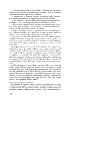 Los valores absolutos son los que definen la bipulsión, son los núcleos 
organizadores del nivel de las bipulsiones; en torno a ellos se ordena el 
funcionamiento de los impulsos que las forman. 
Los impulsos que se organizan alrededor de aquellos valores absolutos, 
para permitir el movimiento de la bipulsión moral, son los siguientes: 
Los dos “cabecera” son el de aprobación (y su parte de autoaprobación), 
que empuja a hacer lo bueno, y el de conservación que evita lo malo. 
El imp. de alivio también participa, ya que el dolor moral del que se pro-cura 
133 
salir es algo que impulsa a hacer lo bueno, o a abandonar una conducta, 
actitud o postura concebida como mala o incorrecta. 
El de gozo puede fijar el deseo en lograr un destacado desempeño perso-nal. 
Aquí une sus fuerzas al de aprobación, al desear el intenso placer del 
orgullo y el reconocimiento por la positiva actuación (lo bueno). 
El imp. mediador, al ser el “comodín” de la motivación, también está pre-sente 
buscando metas-medio y metas-fin que se fijan los otros impulsos. En 
este caso, si lo que está bien es concluir con eficiencia una tarea, el impulso 
estará presente en cada paso parcial de la conducta orientada a ese acto 
bueno final. 
Otro impulso interesado en hacer lo bueno puede ser el de recuperación. 
Supongamos que lo que se ha perdido, y que se quiere recuperar, es el 
estado de normal aceptación social. Aquí no hablamos del acto de aproba-ción 
social, sino de una condición normal estable, que es la “estima básica” 
o aceptación como miembro del grupo. Tal aceptación es una condición 
afectivamente neutra, que al estar presente no produce placer ni displacer; 
pero cuando falta, surge la nec. de su recuperación. Para restablecer tal 
aceptación básica el sujeto debe hacer lo bueno y no repetir sus actos nega-tivos. 
Un último interesado en hacer lo bueno y evitar lo malo es con frecuencia 
el imp. sexual. Dado que una condición para la mayor aceptación personal 
es el buen desempeño social en general, y puesto que esa mayor aceptación 
personal, cuando proviene de sujetos del sexo opuesto, muchas veces signi-fica 
también una mayor aceptación sexual, dicho impulso contribuye a que 
el sujeto se interese en realizar actos destacados o positivos y en evitar los 
actos malos o que sean despreciables para quien los valora. Aquí el acto 
bueno es una meta-medio del imp. sexual.! 
! La realización de conductas buenas o positivas, como factor para la mayor 
aceptación sexual, significa un aprovechamiento natural de la energía motivacional 
del impulso sexual, para que sume sus fuerzas al interés por la continua realización 
de acciones favorables a la sobrevivencia de la tribu. Entre las conductas positivas o 
 