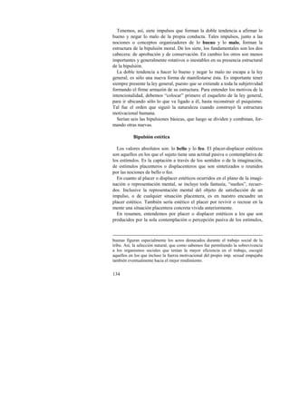 Tenemos, así, siete impulsos que forman la doble tendencia a afirmar lo 
bueno y negar lo malo de la propia conducta. Tales impulsos, junto a las 
nociones o conceptos organizadores de lo bueno y lo malo, forman la 
estructura de la bipulsión moral. De los siete, los fundamentales son los dos 
cabecera: de aprobación y de conservación. En cambio los otros son menos 
importantes y generalmente rotativos o inestables en su presencia estructural 
de la bipulsión. 
La doble tendencia a hacer lo bueno y negar lo malo no escapa a la ley 
general; es sólo una nueva forma de manifestarse ésta. Es importante tener 
siempre presente la ley general, puesto que se extiende a toda la subjetividad 
formando el firme armazón de su estructura. Para entender los motivos de la 
intencionalidad, debemos “colocar” primero el esqueleto de la ley general, 
para ir ubicando sólo lo que va ligado a él, hasta reconstruir el psiquismo. 
Tal fue el orden que siguió la naturaleza cuando construyó la estructura 
motivacional humana. 
Serían seis las bipulsiones básicas, que luego se dividen y combinan, for-mando 
134 
otras nuevas. 
Bipulsión estética 
Los valores absolutos son: lo bello y lo feo. El placer-displacer estéticos 
son aquellos en los que el sujeto tiene una actitud pasiva o contemplativa de 
los estímulos. Es la captación a través de los sentidos o de la imaginación, 
de estímulos placenteros o displacenteros que son sintetizados o reunidos 
por las nociones de bello o feo. 
En cuanto al placer o displacer estéticos ocurridos en el plano de la imagi-nación 
o representación mental, se incluye toda fantasía, “sueños”, recuer-dos. 
Inclusive la representación mental del objeto de satisfacción de un 
impulso, o de cualquier situación placentera, es en nuestro encuadre un 
placer estético. También sería estético el placer por revivir o recrear en la 
mente una situación placentera concreta vivida anteriormente. 
En resumen, entendemos por placer o displacer estéticos a los que son 
producidos por la sola contemplación o percepción pasiva de los estímulos, 
buenas figuran especialmente los actos destacados durante el trabajo social de la 
tribu. Así, la selección natural, que como sabemos fue permitiendo la sobrevivencia 
a los organismos sociales que tenían la mayor eficiencia en el trabajo, escogió 
aquellos en los que incluso la fuerza motivacional del propio imp. sexual empujaba 
también eventualmente hacia el mejor rendimiento. 
 