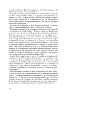 y donde la afirmación del estímulo placentero (lo bello) y la negación del 
displacentero (lo feo) son fines en sí mismos. 
La bipulsión estética es la doble tendencia a afirmar lo bello y negar lo 
feo. Esos valores absolutos reúnen a los placeres de orientación de los 
impulsos, así como a los leves placeres y displaceres de orientación general 
que no rodean a los núcleos de los impulsos, sino que sólo anticipan situa-ciones 
útiles a la vida o perjudiciales en general, y que aparecen bajo aque-llas 
nociones de bello o feo. 
La función de la bipulsión es la de orientar al organismo a su acerca-miento 
135 
a situaciones adaptativas o útiles y alejarse de lo perjudicial. 
Los placeres y displaceres de orientación constituyen un gran sistema de 
vías secundarias de entrada al placer y displacer. Aunque son abundantes en 
su número, rara vez son más que leves reacciones de agrado o desagrado. 
Todo ese sistema de vías accesorias de entrada al placer y displacer está a 
cargo fundamentalmente de los cuatro impulsos que representan directa-mente 
a la ley general. Los impulsos de gozo y de continuación se ocupan 
de afirmar los placeres de orientación, y los de alivio y de conservación 
tienen a cargo la negación de los displaceres de orientación. A estos cuatro 
se agregan los impulsos correspondientes a los placeres de orientación que 
rodean a los núcleos de satisfacción. Esto es, la presencia ocasional, en la 
bipulsión, de los impulsos que sostienen los placeres relacionados al núcleo 
de satisfacción, los que ocurren no sólo a nivel concreto o sensorial, sino 
también en el orden de las imágenes mentales y fantasías, y que aparecen 
como el valor positivo de la bipulsión estética (lo bello). 
Además de los impulsos que se ocupan de los placeres y displaceres de 
orientación, la bipulsión estética se forma también con otros impulsos. Uno 
es el de curiosidad, que está presente en el interés y la admiración por la 
contemplación de la belleza. Otro es el de recuperación, el cual sustenta el 
placer contemplativo o estético por la recuperación de un estímulo que 
“faltaba” en el campo perceptual. También tiene su papel en los recuerdos. 
Otro impulso importante es el de variación. Lo nuevo y variado suele apare-cer 
como bello. 
Con respecto a las reacciones de placer estético producidas por la música, 
la danza, la poesía, etc., se trataría en principio de placeres de orientación 
general. Pero fundamentalmente estarían basadas en el movimiento de la 
imaginación y el fluir de las representaciones mentales que esos hechos 
estimulan (placeres de orientación de los impulsos, y satisfacción concreta 
de los impulsos de curiosidad, de variación, y otros, que actúan natural-mente 
en el plano simbólico y que forman parte de la bipulsión estética). 
 