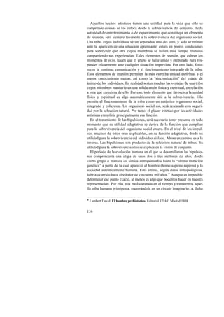 Aquellos hechos artísticos tienen una utilidad para la vida que sólo se 
comprende cuando se los enfoca desde la sobrevivencia del conjunto. Toda 
actividad de entretenimiento o de esparcimiento que constituya un elemento 
de reunión, será siempre favorable a la sobrevivencia del organismo social. 
Una tribu cuyos individuos vivan separados uno del otro, y sólo se reúnan 
ante la aparición de una situación apremiante, estará en peores condiciones 
para sobrevivir que otra cuyos miembros se hallen más tiempo reunidos 
compartiendo sus experiencias. Tales elementos de reunión, que cubren los 
momentos de ocio, hacen que el grupo se halle unido y preparado para res-ponder 
136 
eficazmente ante cualquier situación imprevista. Por otro lado, favo-recen 
la continua comunicación y el funcionamiento integrado de la tribu. 
Esos elementos de reunión permiten la más estrecha unidad espiritual y el 
mayor conocimiento mutuo, así como la “sincronización” del estado de 
ánimo de los individuos. En realidad serían muchas las ventajas de una tribu 
cuyos miembros mantuvieran una sólida unión física y espiritual, en relación 
a otra que careciera de ello. Por eso, todo elemento que favorezca la unidad 
física y espiritual es algo automáticamente útil a la sobrevivencia. Ello 
permite el funcionamiento de la tribu como un auténtico organismo social, 
integrado y coherente. Un organismo social así, será rescatado con seguri-dad 
por la selección natural. Por tanto, el placer estético por las actividades 
artísticas cumpliría principalmente esa función. 
En el tratamiento de las bipulsiones, será necesario tener presente en todo 
momento que su utilidad adaptativa se deriva de la función que cumplían 
para la sobrevivencia del organismo social entero. En el nivel de los impul-sos, 
muchos de éstos eran explicables, en su función adaptativa, desde su 
utilidad para la sobrevivencia del individuo aislado. Ahora en cambio es a la 
inversa. Las bipulsiones son producto de la selección natural de tribus. Su 
utilidad para la sobrevivencia sólo se explica en la visión de conjunto. 
El período de la evolución humana en el que se desarrollaron las bipulsio-nes 
comprendería una etapa de unos dos o tres millones de años, desde 
cierto grupo o manada de simios antropomorfos hasta la “última mutación 
genética” a partir de la cual apareció el hombre (homo sapiens sapiens) y la 
sociedad auténticamente humana. Esto último, según datos antropológicos, 
habría ocurrido hace alrededor de cincuenta mil años.! Aunque es imposible 
determinar ese punto exacto, al menos es algo que podemos hacer en nuestra 
representación. Por ello, nos trasladaremos en el tiempo y tomaremos aque-lla 
tribu humana primigenia, encerrándola en un círculo imaginario. A dicha 
! Lambert David. El hombre prehistórico. Editorial EDAF. Madrid 1988 
 