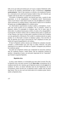 tribu, de la que todos provenimos por ser la que se impuso finalmente sobre 
el resto de sus similares, generalizando su tipo, le llamaremos: organismo 
social primario. Todo lo que tratemos en relación a las tendencias esencia-les 
y necesarias de la motivación humana tendrá la base de la función que 
cumplía cada una de ellas en el organismo social primario. 
Volviendo a la bipulsión estética, otra función que tiene, y quizás la más 
importante, es la de complementar a la bipulsión moral. Anteriormente 
vimos el acto bueno o malo desde el punto de vista del autor de la conducta. 
Ahora miraremos la conducta buena o mala desde la óptica de los miembros 
del grupo que son observadores de la conducta ajena. 
Los observadores experimentan un placer estético, contemplativo, al per-cibir 
137 
una acción positiva de un compañero. Por el contrario, sienten un 
displacer estético al contemplar la conducta mala. Por lo tanto, para el 
observador, la conducta buena ajena es bella y la mala es fea, desagradable a 
la percepción. El placer estético ante la conducta buena ajena es seguido por 
el imp. fraterno, que mueve al observador a gratificar al autor de la conducta 
con una aprobación o felicitación. Por su lado, la conducta mala de un sujeto 
produce en el observador eventual un displacer estético. Esto moviliza al 
imp. de agresión, por lo que se provocará un “mal” (displacer) al autor, por 
medio de un gesto desaprobatorio o de rechazo. 
Si bien la bipulsión estética alcanza una infinidad de estímulos (incondi-cionados 
y condicionados) que caen bajo su orden: bello-feo, una parte 
importante de ese espectro está dada en el agrado o desagrado que producen 
las conductas ajenas. 
Esa parte de la bipulsión estética que comprende las reacciones anímicas 
ante las conductas buenas o malas ajenas, más las respuestas externas de 
aprobar o desaprobar al autor, son una parte importante de los “materiales” 
que forman la siguiente bipulsión. 
Bipulsión ética 
La ética, como sabemos, es la disciplina que trata sobre la moral. Por ello, 
la bipulsión ética será para nosotros la del observador circunstancial de la 
conducta moral de otro; mientras que la bipulsión moral es la del autor de la 
conducta. Es decir, un mismo individuo tiene las dos bipulsiones. En una 
circunstancia estará movido por su bipulsión moral, cuando trata de hacer 
algo bueno. Pero en otro caso será observador de la conducta ajena, funcio-nando 
su bipulsión ética. 
 