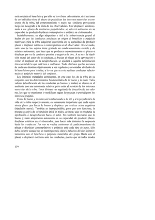 está asociada al beneficio y por ello se la ve bien. Al contrario, si el accionar 
de un individuo tiene el efecto de perjudicar los intereses materiales o con-cretos 
139 
de la tribu, tal comportamiento y todos sus similares provocarán 
luego un desagrado a la vista de los observadores. Este displacer, condicio-nado 
a ese género de conductas perjudiciales, se volverá autónomo en su 
capacidad de producir displacer contemplativo o estético en el observador. 
Indudablemente, es algo adaptativo o útil a la sobrevivencia grupal el 
hecho de que las conductas asociadas en origen al beneficio o perjuicio 
materiales para la tribu adquieran autonomía en su capacidad de producir 
placer o displacer estéticos o contemplativos en el observador. De ese modo, 
cada uno de los sujetos tiene grabado un condicionamiento estable y de 
relativa autonomía, que hace que se produzca espontáneamente el placer o 
displacer por ver la conducta positiva o negativa de otro. A su vez, la bipul-sión 
moral del autor de la conducta, al buscar el placer de la aprobación y 
evitar el displacer de la desaprobación, se ajustará a aquella delimitación 
ética social de lo que está bien o mal hacer. Todo ello hace que las acciones 
de cada uno tiendan objetivamente a ser reguladas y orientadas alrededor de 
lo beneficioso para la tribu, a la vez que se evita realizar conductas relacio-nadas 
al perjuicio material del conjunto. 
Los intereses materiales dominantes, en este caso los de la tribu en su 
conjunto, son los determinantes fundamentales de lo bueno y lo malo. Tales 
valores (clasificación de las conductas en buenas y malas) se elevan en el 
ambiente con una autonomía relativa, pero están al servicio de los intereses 
materiales de la tribu. Estos últimos van regulando la dirección de los valo-res, 
los que se mantienen o modifican según favorezcan o perjudiquen los 
intereses grupales. 
Como lo bueno y lo malo son lo relacionado a lo útil y a lo perjudicial a la 
vida de la tribu respectivamente, es sumamente importante que cada sujeto 
sienta placer por hacer lo bueno y displacer por realizar actos negativos 
(bipulsión moral). También es imprescindible, para que esto funcione, la 
presencia activa de la bipulsión ética en todos, de modo que se produzca la 
aprobación o desaprobación hacia el autor. Era también necesario que lo 
bueno y malo adquirieran autonomía en su capacidad de producir placer-displacer 
estéticos en el observador, para hacer más dinámica la respuesta 
hacia las conductas. Por eso se vuelve autónomo el condicionamiento de 
placer o displacer contemplativos o estéticos ante cada tipo de actos. Ello 
debía ocurrir aunque no se mantenga muy clara la relación de tales compor-tamientos 
con el beneficio o perjuicio materiales del grupo. Basta con el 
placer o displacer estéticos ante las conductas, puesto que de todos modos 
 