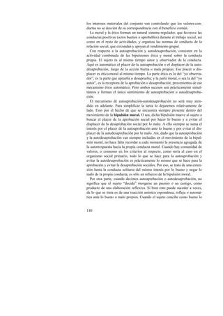 los intereses materiales del conjunto van controlando que los valores-con-ductas 
140 
no se desvíen de su correspondencia con el beneficio común. 
La moral y la ética forman un natural sistema regulador, que favorece las 
conductas positivas (actos buenos o aprobables) durante el trabajo social, así 
como en el resto de actividades, y organiza las normas de conducta de la 
relación social, que circundan y apoyan el rendimiento grupal. 
Con respecto a la autoaprobación y autodesaprobación, consisten en la 
actividad combinada de las bipulsiones ética y moral sobre la conducta 
propia. El sujeto es al mismo tiempo autor y observador de la conducta. 
Aquí es automático el placer de la autoaprobación o el displacer de la auto-desaprobación, 
luego de la acción buena o mala propias. Ese placer o dis-placer 
es ético-moral al mismo tiempo. La parte ética es la del “yo observa-dor”, 
es la parte que aprueba o desaprueba; y la parte moral, o sea la del “yo 
autor”, es la receptora de la aprobación o desaprobación, provenientes de ese 
mecanismo ético automático. Pero ambos sucesos son prácticamente simul-táneos 
y forman el único sentimiento de autoaprobación o autodesaproba-ción. 
El mecanismo de autoaprobación-autodesaprobación no será muy aten-dido 
en adelante. Para simplificar la tarea lo dejaremos relativamente de 
lado. Esto por el hecho de que se encuentra siempre presente dentro del 
movimiento de la bipulsión moral. O sea, dicha bipulsión mueve al sujeto a 
buscar el placer de la aprobación social por hacer lo bueno y a evitar el 
displacer de la desaprobación social por lo malo. A ello siempre se suma el 
interés por el placer de la autoaprobación ante lo bueno y por evitar el dis-placer 
de la autodesaprobación por lo malo. Así, dado que la autoaprobación 
y la autodesaprobación van siempre incluidas en el movimiento de la bipul-sión 
moral, no hace falta recordar a cada momento la presencia agregada de 
la autorrespuesta hacia la propia conducta moral. Cuando hay comunidad de 
valores, o consenso en los criterios al respecto, como sería el caso en el 
organismo social primario, todo lo que se hace para la autoaprobación y 
evitar la autodesaprobación es prácticamente lo mismo que se hace para la 
aprobación y evitar la desaprobación sociales. Por eso, se trata de una exten-sión 
hasta la conducta solitaria del mismo interés por lo bueno y negar lo 
malo de la propia conducta; es sólo un refuerzo de la bipulsión moral. 
Por otra parte, cuando decimos autoaprobación o autodesaprobación, no 
significa que el sujeto “decida” otorgarse un premio o un castigo, como 
producto de una elaboración reflexiva. Si bien esto puede suceder a veces, 
de lo que se trata es de una reacción anímica espontánea, refleja o automá-tica 
ante lo bueno o malo propios. Cuando el sujeto concibe como bueno lo 
 