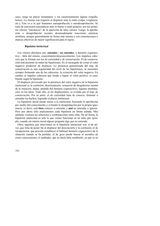 suyo, surge un placer instantáneo y sin cuestionamiento alguno (orgullo, 
honor). Lo mismo con respecto al displacer ante lo malo (culpa, vergüenza, 
etc.). Esto es a lo que llamamos autoaprobación o autodesaprobación. Se 
trata de reacciones automáticas ante lo bueno o malo propios; son los prime-ros 
141 
efectos “mecánicos” de la aparición de tales valores. Luego, la aproba-ción 
o desaprobación sociales desencadenarán reacciones anímicas 
similares, aunque generalmente en forma más intensa y con connotaciones o 
matices afectivos de mayor significación para el sujeto. 
Bipulsión intelectual 
Los valores absolutos son: entender - no entender, o dominio cognosci-tivo 
- falta del mismo, conocimiento-desconocimiento. Los impulsos cabe-cera 
que la forman son los de curiosidad y de conservación. El de conserva-ción 
está presente en todas las bipulsiones. Es el encargado de evitar el valor 
negativo productor de displacer. La presencia generalizada del imp. de 
conservación es una regularidad del nivel de las bipulsiones; se encuentra 
siempre formando una de las cabeceras: la evitación del valor negativo. En 
cambio el impulso cabecera que tiende a lograr el valor positivo va cam-biando 
según la bipulsión. 
El displacer provocado por la presencia del valor negativo de la bipulsión 
intelectual es la confusión, desorientación, sensación de desgobierno mental 
de la situación, dudas, pérdida del dominio cognoscitivo, lagunas mentales, 
caos en las ideas. Todo ello, al ser displacentero, es evitado por el imp. de 
conservación. Por su parte, el de curiosidad trata de conocer, dominar o 
entender los hechos, logrando el placer intelectual. 
La bipulsión moral puede unirse a la intelectual, buscando la aprobación 
por medio del conocimiento y evitando la desaprobación por la propia igno-rancia; 
es decir, está bien conocer o entender y mal no entender o ignorar. 
Pero por ahora sólo analizaremos cada bipulsión en forma aislada. Más 
adelante veremos las relaciones y combinaciones entre ellas. De tal forma, la 
bipulsión intelectual es sólo lo que vemos funcionar en un niño, por ejem-plo, 
cuando sin interés moral alguno pregunta algo que no entiende. 
Otros impulsos que intervienen en la bipulsión intelectual son: el de ali-vio, 
que trata de poner fin al displacer del desconcierto y la confusión; el de 
recuperación, que procura restablecer el habitual dominio cognoscitivo de la 
situación cuando se ha perdido; el de gozo puede buscar el asombro de 
cierto conocimiento; el mediador, que no haría falta nombrarlo, ya que es un 
 