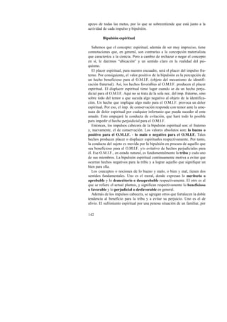 apoyo de todas las metas, por lo que se sobreentiende que está junto a la 
actividad de cada impulso y bipulsión. 
142 
Bipulsión espiritual 
Sabemos que el concepto: espiritual, además de ser muy impreciso, tiene 
connotaciones que, en general, son contrarias a la concepción materialista 
que caracteriza a la ciencia. Pero a cambio de rechazar o negar el concepto 
en sí, le daremos “ubicación” y un sentido claro en la realidad del psi-quismo. 
El placer espiritual, para nuestro encuadre, será el placer del impulso fra-terno. 
Por consiguiente, el valor positivo de la bipulsión es la percepción de 
un hecho beneficioso para el O.M.I.F. (objeto del mecanismo de identifi-cación 
fraternal). Así, los hechos favorables al O.M.I.F. producen el placer 
espiritual. El displacer espiritual tiene lugar cuando se da un hecho perju-dicial 
para el O.M.I.F. Aquí no se trata de la sola nec. del imp. fraterno, sino 
sobre todo del temor a que suceda algo negativo al objeto de la identifica-ción. 
Un hecho que implique algo malo para el O.M.I.F. provoca un dolor 
espiritual. Por eso, el imp. de conservación responde con temor ante la ame-naza 
de dolor espiritual por cualquier infortunio que pueda suceder al ente 
amado. Esto empujará la conducta de evitación, que hará todo lo posible 
para impedir el hecho perjuidicial para el O.M.I.F. 
Entonces, los impulsos cabecera de la bipulsión espiritual son: el fraterno 
y, nuevamente, el de conservación. Los valores absolutos son: lo bueno o 
positivo para el O.M.I.F. - lo malo o negativo para el O.M.I.F. Tales 
hechos producen placer o displacer espirituales respectivamente. Por tanto, 
la conducta del sujeto es movida por la bipulsión en procura de aquello que 
sea beneficioso para el O.M.I.F. y/o evitativo de hechos perjudiciales para 
él. Ese O.M.I.F., en estado natural, es fundamentalmente la tribu y cada uno 
de sus miembros. La bipulsión espiritual continuamente motiva a evitar que 
ocurran hechos negativos para la tribu y a lograr aquello que signifique un 
bien para ella. 
Los conceptos o nociones de lo bueno y malo, o bien y mal, tienen dos 
sentidos fundamentales. Uno es el moral, donde expresan lo meritorio o 
aprobable y lo demeritorio o desaprobable respectivamente. El otro es al 
que se refiere el actual planteo, y significan respectivamente lo beneficioso 
o favorable y lo perjudicial o desfavorable en general. 
Además de los impulsos cabecera, se agregan otros que fortalecen la doble 
tendencia al beneficio para la tribu y a evitar su perjuicio. Uno es el de 
alivio. El sufrimiento espiritual por una penosa situación de un familiar, por 
 