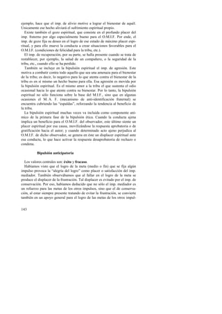 ejemplo, hace que el imp. de alivio motive a lograr el bienestar de aquél. 
Unicamente ese hecho aliviará el sufrimiento espiritual propio. 
Existe también el gozo espiritual, que consiste en el profundo placer del 
imp. fraterno por algo especialmente bueno para el O.M.I.F. Por ende, el 
imp. de gozo fija su deseo en el logro de ese estado de máximo placer espi-ritual, 
143 
y para ello mueve la conducta a crear situaciones favorables para el 
O.M.I.F. (condiciones de felicidad para la tribu, etc.). 
El imp. de recuperación, por su parte, se halla presente cuando se trata de 
restablecer, por ejemplo, la salud de un compañero, o la seguridad de la 
tribu, etc., cuando ello se ha perdido. 
También se incluye en la bipulsión espiritual el imp. de agresión. Este 
motiva a combatir contra todo aquello que sea una amenaza para el bienestar 
de la tribu; es decir, lo negativo para lo que atenta contra el bienestar de la 
tribu es en sí mismo un hecho bueno para ella. Esa agresión es movida por 
la bipulsión espiritual. Es el mismo amor a la tribu el que sustenta el odio 
ocasional hacia lo que atente contra su bienestar. Por lo tanto, la bipulsión 
espiritual no sólo funciona sobre la base del M.I.F., sino que en algunas 
ocasiones el M. A. F. (mecanismo de anti-identificación fraternal) se 
encuentra cubriendo las “espaldas”, reforzando la tendencia al beneficio de 
la tribu. 
La bipulsión espiritual muchas veces va incluida como componente aní-mico 
de la primera fase de la bipulsión ética. Cuando la conducta ajena 
implica un beneficio para el O.M.I.F. del observador, este último siente un 
placer espiritual por esa causa, movilizándose la respuesta aprobatoria o de 
gratificación hacia el autor; y cuando determinado acto ajeno perjudica al 
O.M.I.F. de dicho observador, se genera en éste un displacer espiritual ante 
esa conducta, lo que hace activar la respuesta desaprobatoria de rechazo o 
condena. 
Bipulsión anticipatoria 
Los valores centrales son: éxito y fracaso. 
Habíamos visto que el logro de la meta (medio o fin) que se fija algún 
impulso provoca la “alegría del logro” como placer o satisfacción del imp. 
mediador. También observábamos que al fallar en el logro de la meta se 
produce el displacer de la frustración. Tal displacer es evitado por el imp. de 
conservación. Por eso, habíamos deducido que no sólo el imp. mediador es 
un refuerzo para las metas de los otros impulsos, sino que el de conserva-ción, 
al estar siempre presente tratando de evitar la frustración, se convierte 
también en un apoyo general para el logro de las metas de los otros impul- 
 
