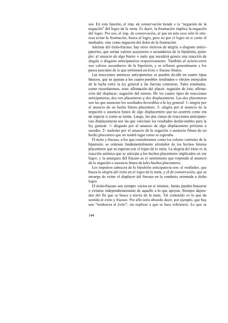 sos. En esta función, el imp. de conservación tiende a la “negación de la 
negación” del logro de la meta. Es decir, la frustración implica la negación 
del logro. Por eso, el imp. de conservación, al que en este caso sólo le inte-resa 
144 
evitar la frustración, busca el logro, pero no por el logro en sí como el 
mediador, sino como negación del dolor de la frustración. 
Además del éxito-fracaso, hay otros motivos de alegría o disgusto antici-patorios, 
que serían valores accesorios o secundarios de la bipulsión, ejem-plo: 
el anuncio de algo bueno o malo que sucederá genera una reacción de 
alegría o disgusto anticipatorios respectivamente. También el acierto-error 
son valores secundarios de la bipulsión, y se refieren generalmente a los 
pasos parciales de lo que terminará en éxito o fracaso finales. 
Las reacciones anímicas anticipatorias se pueden dividir en cuatro tipos 
básicos, que se ajustan a los cuatro posibles resultados o efectos esenciales 
de la lucha entre la ley general y las fuerzas contrarias. Tales resultados, 
como recordaremos, eran: afirmación del placer; negación de éste; afirma-ción 
del displacer; negación del mismo. De los cuatro tipos de reacciones 
anticipatorias, dos son placenteras y dos displacenteras. Las dos placenteras 
son las que anuncian los resultados favorables a la ley general: 1- alegría por 
el anuncio de un hecho futuro placentero. 2- alegría por el anuncio de la 
negación o ausencia futura de algo displacentero que no ocurrirá como era 
de esperar o como se temía. Luego, las dos clases de reacciones anticipato-rias 
displacenteras son las que vaticinan los resultados desfavorables para la 
ley general: 1- disgusto por el anuncio de algo displacentero próximo a 
suceder. 2- malestar por el anuncio de la negación o ausencia futura de un 
hecho placentero que no tendrá lugar como se esperaba. 
El éxito y fracaso, a los que consideramos como los valores centrales de la 
bipulsión, se ordenan fundamentalmente alrededor de los hechos futuros 
placenteros que se esperan con el logro de la meta. La alegría del éxito es la 
reacción anímica que se anticipa a los hechos placenteros implicados en ese 
logro; y la amargura del fracaso es el sentimiento que responde al anuncio 
de la negación o ausencia futura de tales hechos placenteros. 
Los impulsos cabecera de la bipulsión anticipatoria son: el mediador, que 
busca la alegría del éxito en el logro de la meta, y el de conservación, que se 
encarga de evitar el displacer del fracaso en la conducta orientada a dicho 
logro. 
El éxito-fracaso son siempre vacíos en sí mismos. Jamás pueden buscarse 
o evitarse independientemente de aquello a lo que apoyan. Siempre depen-den 
del fin que se busca a través de la meta. Tal contenido es lo que da 
sentido al éxito y fracaso. Por ello sería absurdo decir, por ejemplo, que hay 
una “tendencia al éxito”, sin explicar a qué se hace referencia. Lo que se 
 