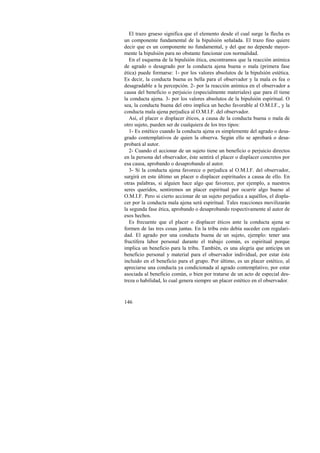 El trazo grueso significa que el elemento desde el cual surge la flecha es 
un componente fundamental de la bipulsión señalada. El trazo fino quiere 
decir que es un componente no fundamental, y del que no depende mayor-mente 
146 
la bipulsión para no obstante funcionar con normalidad. 
En el esquema de la bipulsión ética, encontramos que la reacción anímica 
de agrado o desagrado por la conducta ajena buena o mala (primera fase 
ética) puede formarse: 1- por los valores absolutos de la bipulsión estética. 
Es decir, la conducta buena es bella para el observador y la mala es fea o 
desagradable a la percepción. 2- por la reacción anímica en el observador a 
causa del beneficio o perjuicio (especialmente materiales) que para él tiene 
la conducta ajena. 3- por los valores absolutos de la bipulsión espiritual. O 
sea, la conducta buena del otro implica un hecho favorable al O.M.I.F., y la 
conducta mala ajena perjudica al O.M.I.F. del observador. 
Así, el placer o displacer éticos, a causa de la conducta buena o mala de 
otro sujeto, pueden ser de cualquiera de los tres tipos: 
1- Es estético cuando la conducta ajena es simplemente del agrado o desa-grado 
contemplativos de quien la observa. Según ello se aprobará o desa-probará 
al autor. 
2- Cuando el accionar de un sujeto tiene un beneficio o perjuicio directos 
en la persona del observador, éste sentirá el placer o displacer concretos por 
esa causa, aprobando o desaprobando al autor. 
3- Si la conducta ajena favorece o perjudica al O.M.I.F. del observador, 
surgirá en este último un placer o displacer espirituales a causa de ello. En 
otras palabras, si alguien hace algo que favorece, por ejemplo, a nuestros 
seres queridos, sentiremos un placer espiritual por ocurrir algo bueno al 
O.M.I.F. Pero si cierto accionar de un sujeto perjudica a aquéllos, el displa-cer 
por la conducta mala ajena será espiritual. Tales reacciones movilizarán 
la segunda fase ética, aprobando o desaprobando respectivamente al autor de 
esos hechos. 
Es frecuente que el placer o displacer éticos ante la conducta ajena se 
formen de las tres cosas juntas. En la tribu esto debía suceder con regulari-dad. 
El agrado por una conducta buena de un sujeto, ejemplo: tener una 
fructífera labor personal durante el trabajo común, es espiritual porque 
implica un beneficio para la tribu. También, es una alegría que anticipa un 
beneficio personal y material para el observador individual, por estar éste 
incluido en el beneficio para el grupo. Por último, es un placer estético, al 
apreciarse una conducta ya condicionada al agrado contemplativo, por estar 
asociada al beneficio común, o bien por tratarse de un acto de especial des-treza 
o habilidad, lo cual genera siempre un placer estético en el observador. 
 