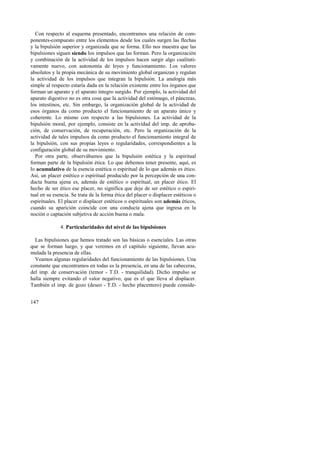 Con respecto al esquema presentado, encontramos una relación de com-ponentes- 
147 
compuesto entre los elementos desde los cuales surgen las flechas 
y la bipulsión superior y organizada que se forma. Ello nos muestra que las 
bipulsiones siguen siendo los impulsos que las forman. Pero la organización 
y combinación de la actividad de los impulsos hacen surgir algo cualitati-vamente 
nuevo, con autonomía de leyes y funcionamiento. Los valores 
absolutos y la propia mecánica de su movimiento global organizan y regulan 
la actividad de los impulsos que integran la bipulsión. La analogía más 
simple al respecto estaría dada en la relación existente entre los órganos que 
forman un aparato y el aparato íntegro surgido. Por ejemplo, la actividad del 
aparato digestivo no es otra cosa que la actividad del estómago, el páncreas, 
los intestinos, etc. Sin embargo, la organización global de la actividad de 
esos órganos da como producto el funcionamiento de un aparato único y 
coherente. Lo mismo con respecto a las bipulsiones. La actividad de la 
bipulsión moral, por ejemplo, consiste en la actividad del imp. de aproba-ción, 
de conservación, de recuperación, etc. Pero la organización de la 
actividad de tales impulsos da como producto el funcionamiento integral de 
la bipulsión, con sus propias leyes o regularidades, correspondientes a la 
configuración global de su movimiento. 
Por otra parte, observábamos que la bipulsión estética y la espiritual 
forman parte de la bipulsión ética. Lo que debemos tener presente, aquí, es 
lo acumulativo de la esencia estética o espiritual de lo que además es ético. 
Así, un placer estético o espiritual producido por la percepción de una con-ducta 
buena ajena es, además de estético o espiritual, un placer ético. El 
hecho de ser ético ese placer, no significa que deje de ser estético o espiri-tual 
en su esencia. Se trata de la forma ética del placer o displacer estéticos o 
espirituales. El placer o displacer estéticos o espirituales son además éticos, 
cuando su aparición coincide con una conducta ajena que ingresa en la 
noción o captación subjetiva de acción buena o mala. 
4. Particularidades del nivel de las bipulsiones 
Las bipulsiones que hemos tratado son las básicas o esenciales. Las otras 
que se forman luego, y que veremos en el capítulo siguiente, llevan acu-mulada 
la presencia de ellas. 
Veamos algunas regularidades del funcionamiento de las bipulsiones. Una 
constante que encontramos en todas es la presencia, en una de las cabeceras, 
del imp. de conservación (temor - T.D. - tranquilidad). Dicho impulso se 
halla siempre evitando el valor negativo, que es el que lleva al displacer. 
También el imp. de gozo (deseo - T.D. - hecho placentero) puede conside- 
 