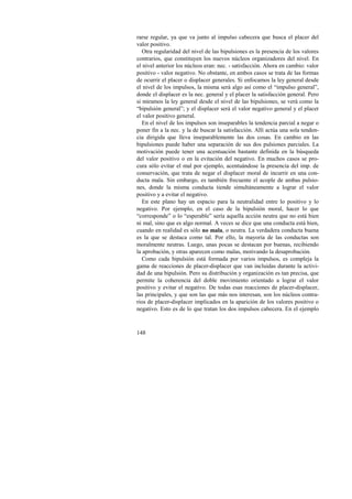 rarse regular, ya que va junto al impulso cabecera que busca el placer del 
valor positivo. 
Otra regularidad del nivel de las bipulsiones es la presencia de los valores 
contrarios, que constituyen los nuevos núcleos organizadores del nivel. En 
el nivel anterior los núcleos eran: nec. - satisfacción. Ahora en cambio: valor 
positivo - valor negativo. No obstante, en ambos casos se trata de las formas 
de ocurrir el placer o displacer generales. Si enfocamos la ley general desde 
el nivel de los impulsos, la misma será algo así como el “impulso general”, 
donde el displacer es la nec. general y el placer la satisfacción general. Pero 
si miramos la ley general desde el nivel de las bipulsiones, se verá como la 
“bipulsión general”; y el displacer será el valor negativo general y el placer 
el valor positivo general. 
En el nivel de los impulsos son inseparables la tendencia parcial a negar o 
poner fin a la nec. y la de buscar la satisfacción. Allí actúa una sola tenden-cia 
148 
dirigida que lleva inseparablemente las dos cosas. En cambio en las 
bipulsiones puede haber una separación de sus dos pulsiones parciales. La 
motivación puede tener una acentuación bastante definida en la búsqueda 
del valor positivo o en la evitación del negativo. En muchos casos se pro-cura 
sólo evitar el mal por ejemplo, acentuándose la presencia del imp. de 
conservación, que trata de negar el displacer moral de incurrir en una con-ducta 
mala. Sin embargo, es también frecuente el acople de ambas pulsio-nes, 
donde la misma conducta tiende simultáneamente a lograr el valor 
positivo y a evitar el negativo. 
En este plano hay un espacio para la neutralidad entre lo positivo y lo 
negativo. Por ejemplo, en el caso de la bipulsión moral, hacer lo que 
“corresponde” o lo “esperable” sería aquella acción neutra que no está bien 
ni mal, sino que es algo normal. A veces se dice que una conducta está bien, 
cuando en realidad es sólo no mala, o neutra. La verdadera conducta buena 
es la que se destaca como tal. Por ello, la mayoría de las conductas son 
moralmente neutras. Luego, unas pocas se destacan por buenas, recibiendo 
la aprobación, y otras aparecen como malas, motivando la desaprobación. 
Como cada bipulsión está formada por varios impulsos, es compleja la 
gama de reacciones de placer-displacer que van incluidas durante la activi-dad 
de una bipulsión. Pero su distribución y organización es tan precisa, que 
permite la coherencia del doble movimiento orientado a lograr el valor 
positivo y evitar el negativo. De todas esas reacciones de placer-displacer, 
las principales, y que son las que más nos interesan, son los núcleos contra-rios 
de placer-displacer implicados en la aparición de los valores positivo o 
negativo. Esto es de lo que tratan los dos impulsos cabecera. En el ejemplo 
 