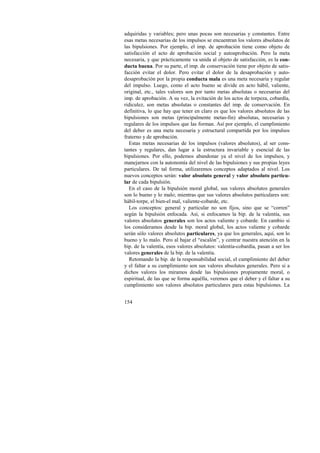 adquiridas y variables; pero unas pocas son necesarias y constantes. Entre 
esas metas necesarias de los impulsos se encuentran los valores absolutos de 
las bipulsiones. Por ejemplo, el imp. de aprobación tiene como objeto de 
satisfacción el acto de aprobación social y autoaprobación. Pero la meta 
necesaria, y que prácticamente va unida al objeto de satisfacción, es la con-ducta 
154 
buena. Por su parte, el imp. de conservación tiene por objeto de satis-facción 
evitar el dolor. Pero evitar el dolor de la desaprobación y auto-desaprobación 
por la propia conducta mala es una meta necesaria y regular 
del impulso. Luego, como el acto bueno se divide en acto hábil, valiente, 
original, etc., tales valores son por tanto metas absolutas o necesarias del 
imp. de aprobación. A su vez, la evitación de los actos de torpeza, cobardía, 
ridiculez, son metas absolutas o constantes del imp. de conservación. En 
definitiva, lo que hay que tener en claro es que los valores absolutos de las 
bipulsiones son metas (principalmente metas-fin) absolutas, necesarias y 
regulares de los impulsos que las forman. Así por ejemplo, el cumplimiento 
del deber es una meta necesaria y estructural compartida por los impulsos 
fraterno y de aprobación. 
Estas metas necesarias de los impulsos (valores absolutos), al ser cons-tantes 
y regulares, dan lugar a la estructura invariable y esencial de las 
bipulsiones. Por ello, podemos abandonar ya el nivel de los impulsos, y 
manejarnos con la autonomía del nivel de las bipulsiones y sus propias leyes 
particulares. De tal forma, utilizaremos conceptos adaptados al nivel. Los 
nuevos conceptos serán: valor absoluto general y valor absoluto particu-lar 
de cada bipulsión. 
En el caso de la bipulsión moral global, sus valores absolutos generales 
son lo bueno y lo malo; mientras que sus valores absolutos particulares son: 
hábil-torpe, el bien-el mal, valiente-cobarde, etc. 
Los conceptos: general y particular no son fijos, sino que se “corren” 
según la bipulsión enfocada. Así, si enfocamos la bip. de la valentía, sus 
valores absolutos generales son los actos valiente y cobarde. En cambio si 
los consideramos desde la bip. moral global, los actos valiente y cobarde 
serán sólo valores absolutos particulares, ya que los generales, aquí, son lo 
bueno y lo malo. Pero al bajar el “escalón”, y centrar nuestra atención en la 
bip. de la valentía, esos valores absolutos: valentía-cobardía, pasan a ser los 
valores generales de la bip. de la valentía. 
Retomando la bip. de la responsabilidad social, el cumplimiento del deber 
y el faltar a su cumplimiento son sus valores absolutos generales. Pero si a 
dichos valores los miramos desde las bipulsiones propiamente moral, o 
espiritual, de las que se forma aquélla, veremos que el deber y el faltar a su 
cumplimiento son valores absolutos particulares para estas bipulsiones. La 
 