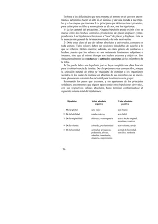 En base a las dificultades que nos presenta el terreno en el que nos encon-tramos, 
156 
deberemos hacer un alto en el camino, y dar una mirada a las brúju-las 
y a los mapas que traemos. Los principios que debemos tener presentes, 
para evitar pisar en falso y sumergirnos en el caos, son los siguientes: 
1- La ley general del psiquismo. Ninguna bipulsión puede existir si no se 
mueve entre dos hechos contrarios productores de placer-displacer corres-pondientes. 
Las bipulsiones funcionan a “base” de placer y displacer. Esta es 
la esencia más general de la intencionalidad y de toda motivación. 
2- Debe estar claro el par de valores absolutos y universales, comunes en 
toda cultura. Tales valores deben ser nociones indudables de aquello a lo 
que se refieren. Deben encerrar, además, un claro género de conductas o 
hechos, puesto que los valores no son solamente fenómenos subjetivos o 
internos, sino que al mismo tiempo son hechos externos y objetivos. Son 
fundamentalmente las conductas y actitudes concretas de los miembros de 
la tribu. 
3- No puede haber una bipulsión que no haya cumplido una clara función 
para la sobrevivencia de la tribu. De ello podemos estar convencidos, porque 
la selección natural de tribus se encargaba de eliminar a los organismos 
sociales en los cuales la motivación absoluta de sus miembros no se encon-trara 
plenamente orientada hacia lo útil para la sobrevivencia grupal. 
Retomando los pasos que traíamos, y sin apartarnos de los principios 
señalados, encontramos que siguen apareciendo otras bipulsiones derivadas, 
con sus respectivos valores absolutos, hasta terminar conformándose el 
siguiente sistema total de bipulsiones: 
Bipulsión Valor absoluto 
negativo 
Valor absoluto 
positivo 
1- Moral global acto malo acto bueno 
2- De la habilidad conducta torpe acto hábil 
3- De la originalidad ridiculez, extravagancia acto o hecho original, 
novedoso, creativo 
4- De la valentía cobardía, pusilanimidad acto valiente, arrojo 
5- De la humildad actitud de arrogancia, 
pedantería, altivez, 
soberbia, inmodestia, 
altanería, engreimiento 
actitud de humildad, 
sencillez, modestia 
 