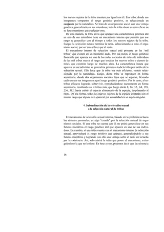 los nuevos sujetos de la tribu cuenten por igual con él. Esa tribu, donde sus 
integrantes comparten el rasgo genético positivo, es seleccionada en 
conjunto por la naturaleza. Se trata de un organismo social con una ventaja 
genética generalizada en sus miembros; toda la tribu ahora es más eficaz en 
su funcionamiento que cualquier otra. 
De esta manera, la tribu en la que aparece una característica genética útil 
en uno de sus miembros tiene un mecanismo interno que permite que ese 
rasgo se generalice con el tiempo a todos los nuevos sujetos de la tribu. 
Luego, la selección natural termina la tarea, seleccionando a todo el orga-nismo 
16 
social, por ser más eficaz que el resto. 
El mecanismo interno de selección sexual está presente en las “mil 
tribus” que existen en un momento dado. Por esa razón, el rasgo genético 
favorable que aparece en uno de los miles o cientos de miles de individuos 
de las mil tribus marca el rasgo que tendrán los nuevos miles o cientos de 
miles que existirán luego de muchos años. La característica innata que 
aparece en un individuo se generaliza primero a toda la tribu por medio de la 
selección sexual. Ello hace que la tribu sea más eficiente, siendo selec-cionada 
por la naturaleza. Luego, dicha tribu se reproduce en forma 
secundaria, dando dos organismos sociales hijos que se separan, llevando 
cada uno en sus integrantes aquel rasgo genético positivo. Por lo tanto, al ser 
tribus eficaces lograrán sobrevivir, reproduciéndose nuevamente en forma 
secundaria, resultando así 4 tribus más, que luego darán 8, 16, 32, 64, 128, 
256, 512, hasta cubrir el espacio alimentario de la especie, desplazando al 
resto. De esa forma, todos los nuevos sujetos de la especie contarán con el 
mismo rasgo que alguna vez apareció por casualidad en un sujeto singular. 
4. Subordinación de la selección sexual 
a la selección natural de tribus 
El mecanismo de selección sexual interna, basado en la preferencia hacia 
las virtudes personales, es algo “creado” por la selección natural de orga-nismos 
sociales. Si una tribu no cuenta con él, no podrá generalizar en sus 
futuros miembros el rasgo genético útil que aparece en uno de sus indivi-duos. 
En cambio, si una tribu cuenta con el mecanismo interno de selección 
sexual, aprovechará el rasgo positivo que aparece, generalizándolo a sus 
futuros miembros y logrando con ello una ventaja sobre el resto en la lucha 
por la existencia. Así, sobrevivirá la tribu que posee el mecanismo, extin-guiéndose 
la que no lo tiene. En base a esto, podemos decir que la existencia 
 