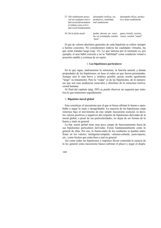 37- Del rendimiento perso-nal 
160 
(en cualquier activi-dad 
social,destacándose 
el trabajo como activi-dad 
social fundamental) 
desempeño ineficaz, im-productivo, 
inutilidad, 
mal rendimiento 
desempeño eficaz, produc-tivo, 
buen rendimiento 
38- De la lucha moral perder, derrota, ser venci-do, 
ser aventajado, resultar 
“peor” 
ganar, triunfo, victoria, 
vencer, resultar “mejor” 
El par de valores absolutos generales de cada bipulsión se refiere siempre 
a hechos concretos. No consideramos todavía las cualidades virtuales, las 
que serán tratadas luego (cap. 12). Lo que interesa por el momento es, por 
ejemplo, el acto hábil concreto y no la “habilidad” como condición virtual o 
posesión estable y continua de un sujeto. 
1. Las bipulsiones particulares 
En lo que sigue, analizaremos la estructura, la función natural, y demás 
propiedades de las bipulsiones, en base al orden en que fueron presentadas. 
Aunque será lo más breve y sintético posible, quizás resulte igualmente 
“largo” su tratamiento. Pero la “culpa” es de las bipulsiones, de lo numero-sas 
que son esas tendencias esenciales y absolutas de la estructura motiva-cional 
humana. 
Al final del capítulo (pág. 205) se puede observar un esquema que sinte-tiza 
lo que trataremos seguidamente. 
1- Bipulsión moral global 
Esta constituye el mecanismo por el que se busca afirmar lo bueno o apro-bable 
y negar lo malo o desaprobable. La mayoría de las bipulsiones están 
inmersas bajo el movimiento de este simple mecanismo esencial; es decir, 
los valores positivos y negativos del conjunto de bipulsiones derivadas de la 
moral global, a pesar de sus particularidades, no dejan de ser formas de lo 
bueno y malo en general. 
La bip. moral global tiene muy poco campo de funcionamiento fuera de 
sus bipulsiones particulares derivadas. Existe fundamentalmente como lo 
general de ellas. Por eso, lo bueno-malo de las conductas se pueden mani-festar 
en los valores: inteligente-estúpido, valiente-cobarde, justo-injusto, 
etc., como hechos que están bien o mal en general. 
Así como todas las bipulsiones e impulsos llevan contenida la esencia de 
la ley general como mecanismo básico (afirmar el placer y negar el displa- 
 