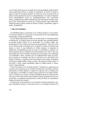 cer), de igual forma, pero en un grado menor de generalidad, aquellas bipul-siones 
161 
particulares llevan en común el mecanismo de buscar lo bueno y 
negar lo malo de la propia conducta. En todos los casos, lo bueno lleva al 
placer moral (aprobación social y/o autoaprobación) y lo malo al displacer 
moral (desaprobación social y/o autodesaprobación). Este mecanismo 
básico, compartido por todas las bipulsiones con motivaciones morales, hace 
que la bip. moral global sea como una “sub-ley general” para todas ellas. 
Ninguna escapa al patrón común de afirmar lo bueno o aprobable y negar lo 
malo o desaprobable. 
2- Bip. de la habilidad 
La habilidad-torpeza se presentan en la conducta práctica o en la mental. 
La “porción mental” es la que pasa a formar parte de las otras bipulsiones 
relacionadas a la función intelectual. 
El acto hábil produce placer estético en el observador, lo cual desencadena 
la aprobación. La conducta torpe es un valor negativo que, paradójicamente, 
en general produce placer en el observador. Es un placer súbito que 
desencadena la risa o burla como forma de desaprobación. Todo esto se da 
de esa forma cuando el producto de la conducta no afecta los intereses del 
grupo; es decir, lo que determina en última instancia la respuesta de 
aprobación o desaprobación hacia un sujeto es el beneficio o perjuicio so-ciales 
concretos que la conducta tiene como producto. Por ello, si una con-ducta 
hábil tiene como resultado un perjuicio para el grupo, será condenada 
“con habilidad y todo”; mientras que un comportamiento torpe que perju-dica 
al grupo no es burlado sino que se convierte en un mal moral, reci-biendo 
el rechazo o condena de los observadores. Sólo cuando el producto 
social de la conducta hábil o torpe es neutro, allí asoman en forma “pura” el 
acto hábil o torpe, siendo respondidos según su calidad estética o “humo-rística” 
respectivamente. 
El acto de torpeza es un “absurdo material”. El absurdo es aquello que no 
se ajusta a las exigencias de la realidad circunstancial, convenidas intersub-jetivamente 
en forma implícita o explícita, es algo que sale o contrasta con 
lo adecuado a esa realidad. La torpeza surge cuando una vez fijada la finali-dad, 
la conducta no se ajusta a lo que la realidad exige para el logro del fin, 
sino que se desvía de esa dirección. El placer súbito, que genera la risa en el 
observador, se manifiesta esencialmente en forma de burla, lo cual produce 
displacer al autor de la torpeza. 
La función de tal mecanismo es la de reforzar el sistema de premio y cas-tigo, 
haciéndolo extensivo a todo tipo de actos y en cualquier situación. En 
 