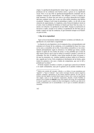 origen, la aprobación-desaprobación tenían lugar en situaciones donde los 
productos de las conductas eran hechos serios o graves en su significado 
social. Pero si en una tribu la aprobación-desaprobación continúan aún en 
cualquier situación de esparcimiento, ello obligará a evitar la torpeza en 
todo momento. El efecto que esto tiene es un mayor desarrollo de la habili-dad 
162 
para cualquier tarea, por lo que esa tribu tendrá miembros más hábiles 
en general. Aunque el acto torpe no perjudique a nadie, y se dé sólo en una 
situación de esparcimiento, la vergüenza, como forma de displacer moral en 
el autor, tiene la utilidad de fortalecer el interés por hacer bien las cosas. Lo 
mismo con relación a la aprobación al acto hábil. Aunque su realización no 
favorezca a nadie, excepto en lo estético, la aprobación de ello hace que se 
tienda a repetir ese tipo de conductas, lo que terminará siempre en el benefi-cio 
para la tribu. 
3- Bip. de la originalidad 
Aquí se da un mecanismo similar al anterior. La burla es al ridículo y la 
aprobación a la creatividad u originalidad. 
La función de esta bipulsión (y de la respuesta ética correspondiente) está 
centrada en lo formal de las conductas, en la modalidad de hacer las cosas, 
en los usos y costumbres de la tribu. Como dichas costumbres se van conso-lidando 
principalmente según la eficiencia o la utilidad que tienen, cuando 
alguien se aparta de esos modos de actuar, es muy probable que se trate de 
algo menos efectivo que lo que la cultura ya sometió a prueba y convirtió en 
costumbre. Por ello, el ridículo, como forma insólita de obrar, de pensar, o 
de usar los elementos, etc., produce también un placer súbito en el observa-dor, 
seguido por la risa. Esto avergüenza al destinatario de las burlas, quien 
tratará de ajustarse a los usos y modos de comportarse, que son lo útil y 
probado por la cultura.! 
El hecho original, novedoso o creativo, es aquel que a pesar de ser distinto 
a lo usado comúnmente, nace por lo general con la prueba evidente de su 
! Habría otro sentido del concepto: ridículo, y se refiere a lo que entendemos por 
“papelón” o “hacer el ridículo”. Aquí suelen converger diversos valores negativos 
(torpeza, estupidez, ignorancia) en una misma situación especial. En este caso el 
término está más ligado al sentido literal (capaz de hacer reír), y tiene un significado 
más amplio, como es el de situación vergonzante, absurdo o hecho burlable en 
general. Pero al hablar de ridiculez como valor negativo de la bip. de la originalidad, 
se trata de aquellos usos o modos de obrar extravagantes e insólitos que salen de lo 
común, contrastando con lo acostumbrado o con lo que se considera adecuado o 
razonable. 
 