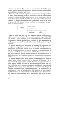 ventaja o conveniencia. Tal novedad es del agrado del observador, quien 
aprueba el hecho. La novedad así surgida se generaliza luego, pasando a ser 
una modalidad o costumbre de la tribu. 
En el caso de la bip. de la originalidad se da una situación especial. Esto 
es, que la conducta neutra (ni ridícula ni original) a veces no es tal. Cuando 
la situación exige originalidad, quien no actúa en esa forma es un “falto de 
creatividad”, “poco original”, “copión”, etc. Aquí es rechazable hacer lo ya 
conocido. En cambio, en otras situaciones o aspectos de la vida social, hacer 
lo ya conocido es lo correcto o lo que está bien. Por consiguiente, se super-ponen 
163 
dos pares de valores: 
ridículo 
correcto, normal 
o no ridículo 
falto de 
originalidad 
original o 
creativo 
Hacer lo mismo que otros está bien cuando se trata de las costumbres, 
hábitos, normas, usos, rituales. Pero cuando la situación exige originalidad 
(arte, chistes o juegos sociales), allí es desaprobable hacer lo ya conocido. 
No obstante, a veces se acoplan los dos extremos. En tales casos, cuando la 
conducta ya se “aventuró”, saliendo de lo común, sólo le queda ser original 
o ridícula. 
El ridículo, la torpeza, etc., necesitaban ser castigados de algún modo, por 
ser objetivamente perjudiciales a la sobrevivencia de la tribu. Ese es el ori-gen 
concreto, surgido en la relación social, del absurdo como fenómeno. Se 
trata de un placer de orientación general, que surge en forma súbita ante la 
presencia de un hecho que contrasta con lo habitual o con lo que se consi-dera 
lógico y realista. Lo que orienta este placer, en combinación con el 
displacer del autor de la torpeza o ridiculez, es la corrección de tales hechos 
inútiles. 
El absurdo, nacido de ese modo, luego se fue separando de la conducta 
torpe o hecho ridículo concretos. Con el desarrollo del lenguaje y de la 
capacidad de la representación mental, el humor era algo necesario de 
surgir. Así por ejemplo, si alguien no pudo ser espectador de una gran tor-peza 
o ridiculez, pero le relatan con detalles lo sucedido, ello desencadenará 
igualmente la risa en el sujeto, tal como si lo hubiera visto. Luego, al 
continuar el desarrollo de la capacidad intelectual y de la abstracción, va 
aumentando el vuelo de la imaginación. Esto hace que la representación 
mental sorpresiva de cualquier hecho absurdo desencadene el mecanismo. 
Así, aunque el hecho imaginado no sea una conducta torpe o ridícula, estú- 
 