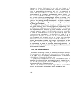 importante en términos objetivos, o a los fines de la sobrevivencia, era el 
conjunto y no los individuos particulares. Por lo tanto, lo útil a la sobrevi-vencia 
166 
era la adaptación de los miembros de la tribu a esa situación de la 
realidad. Sólo podían sobrevivir las tribus en cuyos miembros existía la 
mejor adecuación de la estructura anímica a dicha situación objetiva. Por 
ello, sobrevivieron finalmente las tribus cuyos sujetos se veían motivados 
para volcar el grueso de la valoración hacia el conjunto, olvidándose relati-vamente 
de sí mismos; mientras que las tribus cuyos integrantes volcaran la 
valoración hacia la propia persona, desvalorizando a los demás, e ignorando 
el papel del conjunto, debían extinguirse necesariamente por no ajustarse a 
las exigencias de la realidad. 
Es indudable que si una tribu está formada por individuos que son cada 
uno “el más importante”, por lo que entre todos quitan importancia al accio-nar 
del conjunto, tendrá menos probabilidades de sobrevivir en relación a 
otros organismos sociales en los que los sujetos desarrollan una actitud que 
expresa la aceptación de que el éxito del conjunto es de lo que se trata. En 
tal sentido, la humildad significa la elevación del “espíritu de grupo”, del 
“nosotros”, y restar importancia al “yo”. La soberbia es realzar el “yo” y 
menospreciar el “nosotros”. Lo primero es lo útil a la sobrevivencia de la 
tribu. Lo segundo es lo perjudicial para ese fin. Por eso, sobrevivieron las 
tribus donde se valoraban o reconocían las actitudes de humildad y se des-preciaba 
la soberbia o arrogancia. Así, nosotros, como herederos de esas 
tribus sobrevivientes, contamos con la bip. de la humildad, más las respues-tas 
estético-éticas de agrado por presenciar una actitud de humildad y la 
reacción espontánea de desagrado ante la arrogancia o soberbia, cualquiera 
sea el campo de su aparición. 
6- Bip de la reafirmación sexual 
Si bien aquí está presente el interés del imp. sexual en sus tareas de seduc-ción, 
se trata también de la aprobación-desaprobación provenientes de suje-tos 
de ambos sexos. La virilidad y feminidad respectivas son del agrado 
estético-ético en el observador de cualquier sexo. 
La aprobación y desaprobación a los valores correspondientes tienen la 
función de favorecer y reafirmar la inclinación sexual en el plano psicoló-gico, 
de modo que corresponda con la sexualidad biológica. Ello asegura la 
máxima reproducción primaria y secundaria. 
Por otro lado, el interés de reafirmar la propia identidad sexual también 
favorece la efectividad en los roles que la cultura asigna a cada sexo. 
 