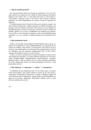 7- Bip. de la belleza personal 
Sus valores absolutos tienen dos formas de manifestarse. Una es la refe-rida 
al atractivo en relación al sexo, donde los valores aparecen más marca-damente 
167 
como “bello”-“feo”. La otra forma trata sobre el “buen aspecto”- 
“mal aspecto” personales. Aquí, el lucir bien o mal se basan en criterios 
generales, con cierta independencia en relación al atractivo específico de 
cada sexo. 
El arreglo personal tiene la función de favorecer la atracción sexual y con 
ello la mayor reproducción. También promueve los hábitos de higiene, que 
protegen contra los agentes infecciosos. Otra función es la de reafirmar la 
identidad de grupo, en cuanto a las formas “correctas” de usar el cabello, las 
prendas, adornos, etc. Los usos y modalidades son elementos que caracteri-zan 
a la tribu, y es de mal gusto no ajustarse a ellos. Esa identidad de grupo 
contribuye a su vez a afianzar la unidad espiritual de los miembros de la 
tribu. 
8- Bip. propiamente moral 
El bien y el mal como valores implican siempre hechos serios o graves. La 
función de la bipulsión se vuelca fundamentalmente a la regulación de las 
normas de conducta. Tales normas, y la adecuación a ellas, hacen a la exis-tencia 
de una autodisciplina y la corrección del comportamiento social de 
los individuos, que son elementos indispensables para el buen funcio-namiento 
del organismo social, y su sobrevivencia. 
El bien y el mal se encuentran por lo general formando la esencia de las 
otras bipulsiones derivadas. Los valores absolutos generales de esas deriva-ciones 
(bondad-maldad, lealtad-deslealtad, justicia-injusticia, veracidad-falsedad, 
respeto - falta de respeto, etc.) son valores absolutos particulares 
de la bip. propiamente moral; son formas particulares del bien y el mal 
propiamente morales. 
9- Bip. espiritual 10- intelectual 11- estética 12- anticipatoria 
Ya hablamos de estas bipulsiones (cap. 8). Las cuatro, junto a las bipul-siones 
moral global y ética global, forman la esencia de las más nuevas y 
compuestas. Exceptuando lo humorístico, el placer o displacer surgidos de 
la actividad del resto de bipulsiones, aunque tengan sus particularidades, no 
dejan de ser morales, espirituales, intelectuales, estéticos, éticos, o bien 
diversas combinaciones de ello. 
 