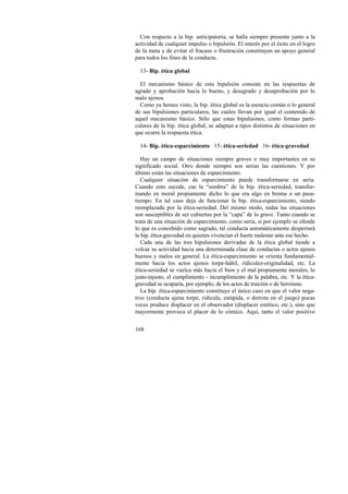 Con respecto a la bip. anticipatoria, se halla siempre presente junto a la 
actividad de cualquier impulso o bipulsión. El interés por el éxito en el logro 
de la meta y de evitar el fracaso o frustración constituyen un apoyo general 
para todos los fines de la conducta. 
13- Bip. ética global 
El mecanismo básico de esta bipulsión consiste en las respuestas de 
agrado y aprobación hacia lo bueno, y desagrado y desaprobación por lo 
malo ajenos. 
Como ya hemos visto, la bip. ética global es la esencia común o lo general 
de sus bipulsiones particulares, las cuales llevan por igual el contenido de 
aquel mecanismo básico. Sólo que estas bipulsiones, como formas parti-culares 
168 
de la bip. ética global, se adaptan a tipos distintos de situaciones en 
que ocurre la respuesta ética. 
14- Bip. ética-esparcimiento 15- ética-seriedad 16- ética-gravedad 
Hay un campo de situaciones siempre graves o muy importantes en su 
significado social. Otro donde siempre son serias las cuestiones. Y por 
último están las situaciones de esparcimiento. 
Cualquier situación de esparcimiento puede transformarse en seria. 
Cuando esto sucede, cae la “sombra” de la bip. ética-seriedad, transfor-mando 
en moral propiamente dicho lo que era algo en broma o un pasa-tiempo. 
En tal caso deja de funcionar la bip. ética-esparcimiento, siendo 
reemplazada por la ética-seriedad. Del mismo modo, todas las situaciones 
son susceptibles de ser cubiertas por la “capa” de lo grave. Tanto cuando se 
trata de una situación de esparcimiento, como seria, si por ejemplo se ofende 
lo que es concebido como sagrado, tal conducta automáticamente despertará 
la bip. ética-gravedad en quienes vivencian el fuerte malestar ante ese hecho. 
Cada una de las tres bipulsiones derivadas de la ética global tiende a 
volcar su actividad hacia una determinada clase de conductas o actos ajenos 
buenos y malos en general. La ética-esparcimiento se orienta fundamental-mente 
hacia los actos ajenos torpe-hábil, ridiculez-originalidad, etc. La 
ética-seriedad se vuelca más hacia el bien y el mal propiamente morales, lo 
justo-injusto, el cumplimiento - incumplimiento de la palabra, etc. Y la ética-gravedad 
se ocuparía, por ejemplo, de los actos de traición o de heroísmo. 
La bip. ética-esparcimiento constituye el único caso en que el valor nega-tivo 
(conducta ajena torpe, ridícula, estúpida, o derrota en el juego) pocas 
veces produce displacer en el observador (displacer estético, etc.), sino que 
mayormente provoca el placer de lo cómico. Aquí, tanto el valor positivo 
 